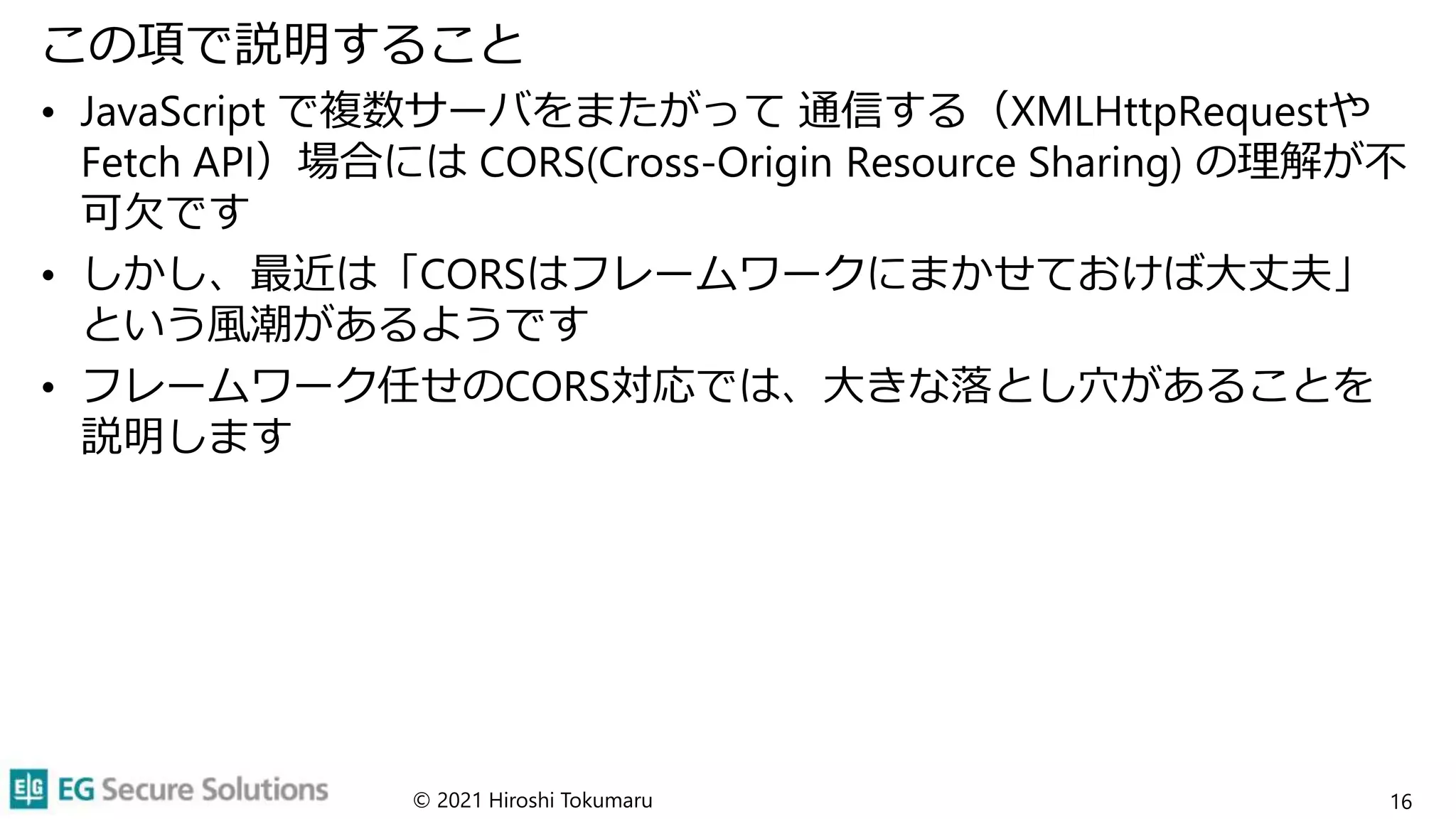 この項で説明すること
• JavaScript で複数サーバをまたがって 通信する（XMLHttpRequestや
Fetch API）場合には CORS(Cross-Origin Resource Sharing) の理解が不
可欠です
• しかし、最近は「CORSはフレームワークにまかせておけば大丈夫」
という風潮があるようです
• フレームワーク任せのCORS対応では、大きな落とし穴があることを
説明します
© 2021 Hiroshi Tokumaru 16
 