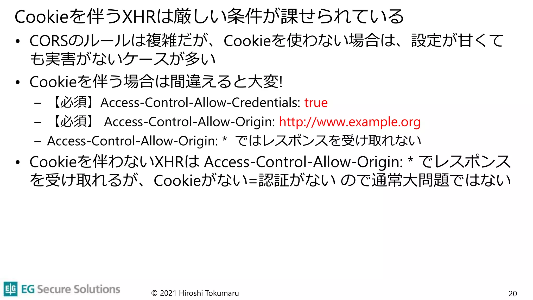 Cookieを伴うXHRは厳しい条件が課せられている
• CORSのルールは複雑だが、Cookieを使わない場合は、設定が甘くて
も実害がないケースが多い
• Cookieを伴う場合は間違えると大変!
– 【必須】Access-Control-Allow-Credentials: true
– 【必須】 Access-Control-Allow-Origin: http://www.example.org
– Access-Control-Allow-Origin: * ではレスポンスを受け取れない
• Cookieを伴わないXHRは Access-Control-Allow-Origin: * でレスポンス
を受け取れるが、Cookieがない=認証がない ので通常大問題ではない
© 2021 Hiroshi Tokumaru 20
 