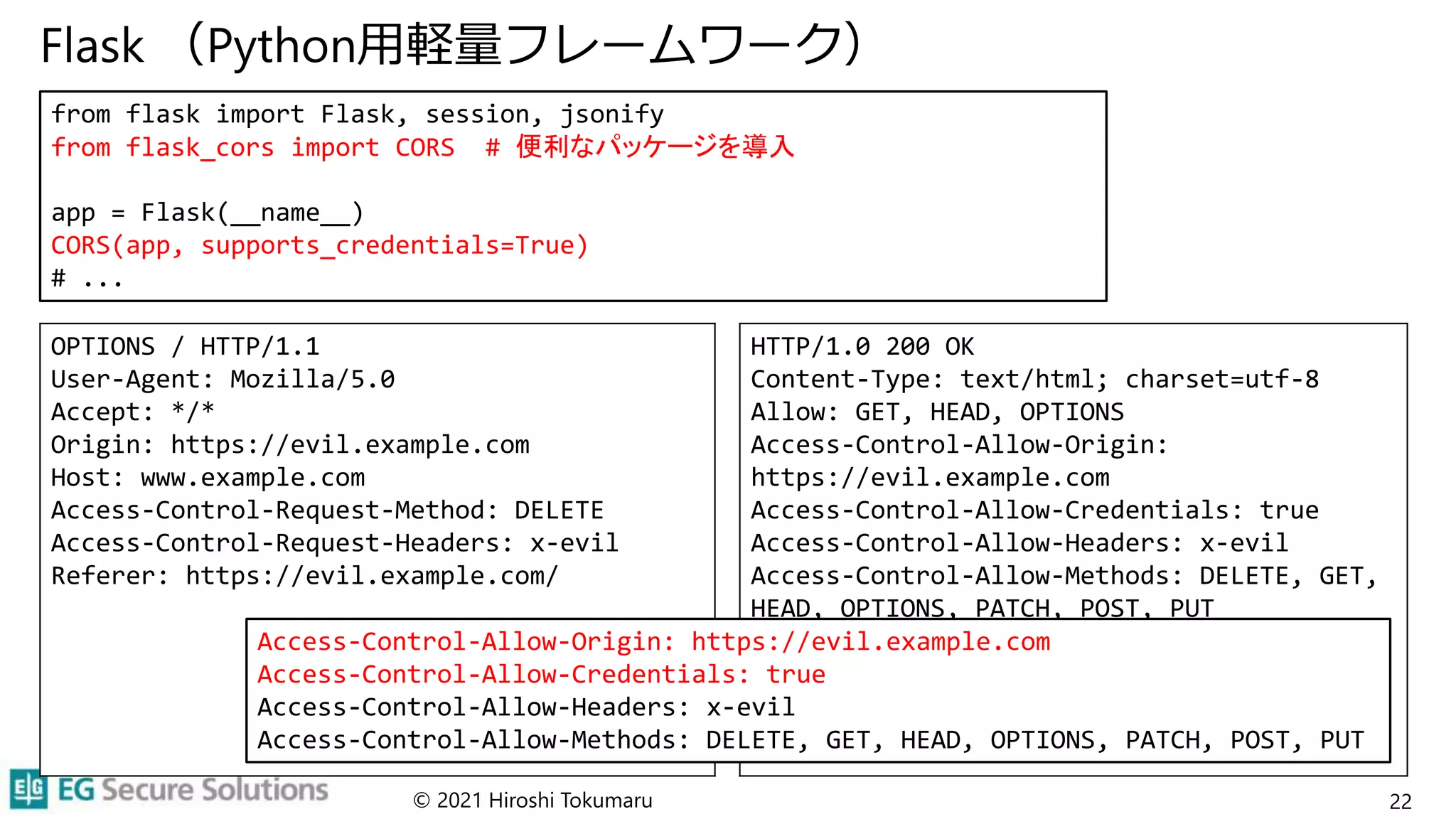 Flask （Python用軽量フレームワーク）
© 2021 Hiroshi Tokumaru 22
from flask import Flask, session, jsonify
from flask_cors import CORS # 便利なパッケージを導入
app = Flask(__name__)
CORS(app, supports_credentials=True)
# ...
OPTIONS / HTTP/1.1
User-Agent: Mozilla/5.0
Accept: */*
Origin: https://evil.example.com
Host: www.example.com
Access-Control-Request-Method: DELETE
Access-Control-Request-Headers: x-evil
Referer: https://evil.example.com/
HTTP/1.0 200 OK
Content-Type: text/html; charset=utf-8
Allow: GET, HEAD, OPTIONS
Access-Control-Allow-Origin:
https://evil.example.com
Access-Control-Allow-Credentials: true
Access-Control-Allow-Headers: x-evil
Access-Control-Allow-Methods: DELETE, GET,
HEAD, OPTIONS, PATCH, POST, PUT
Vary: Origin
Content-Length: 0
Server: Werkzeug/2.0.1 Python/3.9.5
Date: Wed, 29 Sep 2021 07:30:57 GMT
Access-Control-Allow-Origin: https://evil.example.com
Access-Control-Allow-Credentials: true
Access-Control-Allow-Headers: x-evil
Access-Control-Allow-Methods: DELETE, GET, HEAD, OPTIONS, PATCH, POST, PUT
 