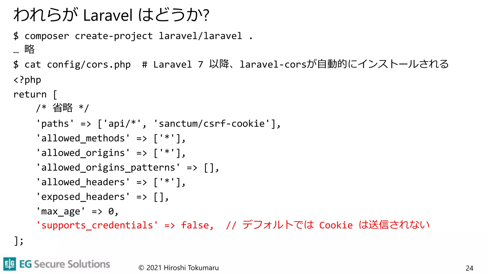 われらが Laravel はどうか?
$ composer create-project laravel/laravel .
… 略
$ cat config/cors.php # Laravel 7 以降、laravel-corsが自動的にインストールされる
<?php
return [
/* 省略 */
'paths' => ['api/*', 'sanctum/csrf-cookie'],
'allowed_methods' => ['*'],
'allowed_origins' => ['*'],
'allowed_origins_patterns' => [],
'allowed_headers' => ['*'],
'exposed_headers' => [],
'max_age' => 0,
'supports_credentials' => false, // デフォルトでは Cookie は送信されない
];
© 2021 Hiroshi Tokumaru 24
 