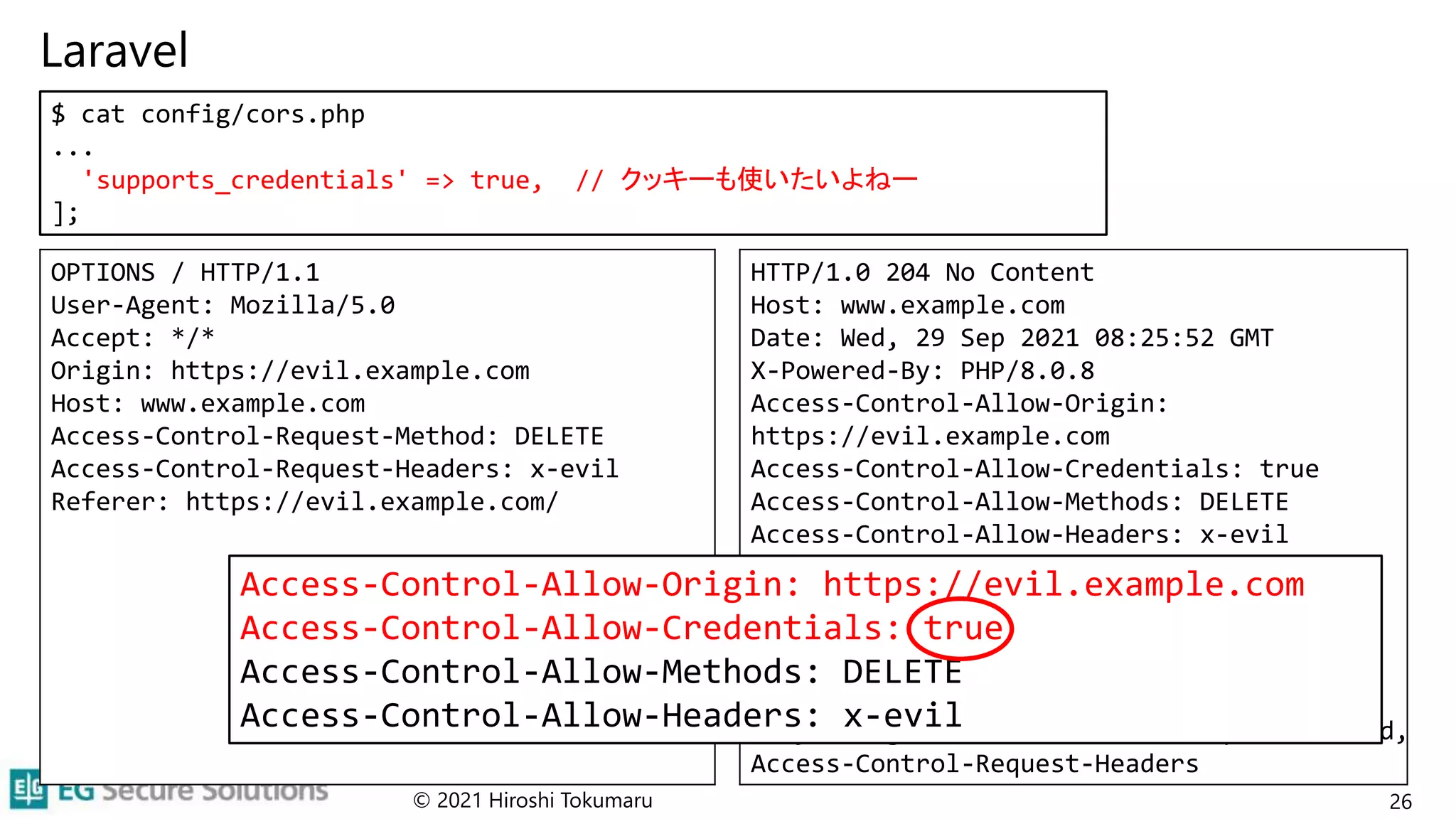 Laravel
© 2021 Hiroshi Tokumaru 26
$ cat config/cors.php
...
'supports_credentials' => true, // クッキーも使いたいよねー
];
OPTIONS / HTTP/1.1
User-Agent: Mozilla/5.0
Accept: */*
Origin: https://evil.example.com
Host: www.example.com
Access-Control-Request-Method: DELETE
Access-Control-Request-Headers: x-evil
Referer: https://evil.example.com/
HTTP/1.0 204 No Content
Host: www.example.com
Date: Wed, 29 Sep 2021 08:25:52 GMT
X-Powered-By: PHP/8.0.8
Access-Control-Allow-Origin:
https://evil.example.com
Access-Control-Allow-Credentials: true
Access-Control-Allow-Methods: DELETE
Access-Control-Allow-Headers: x-evil
Access-Control-Max-Age: 0
Content-type: text/html; charset=UTF-8
Connection: close
Cache-Control: no-cache, private
Date: Wed, 29 Sep 2021 08:25:52 GMT
Vary: Origin, Access-Control-Request-Method,
Access-Control-Request-Headers
Access-Control-Allow-Origin: https://evil.example.com
Access-Control-Allow-Credentials: true
Access-Control-Allow-Methods: DELETE
Access-Control-Allow-Headers: x-evil
 