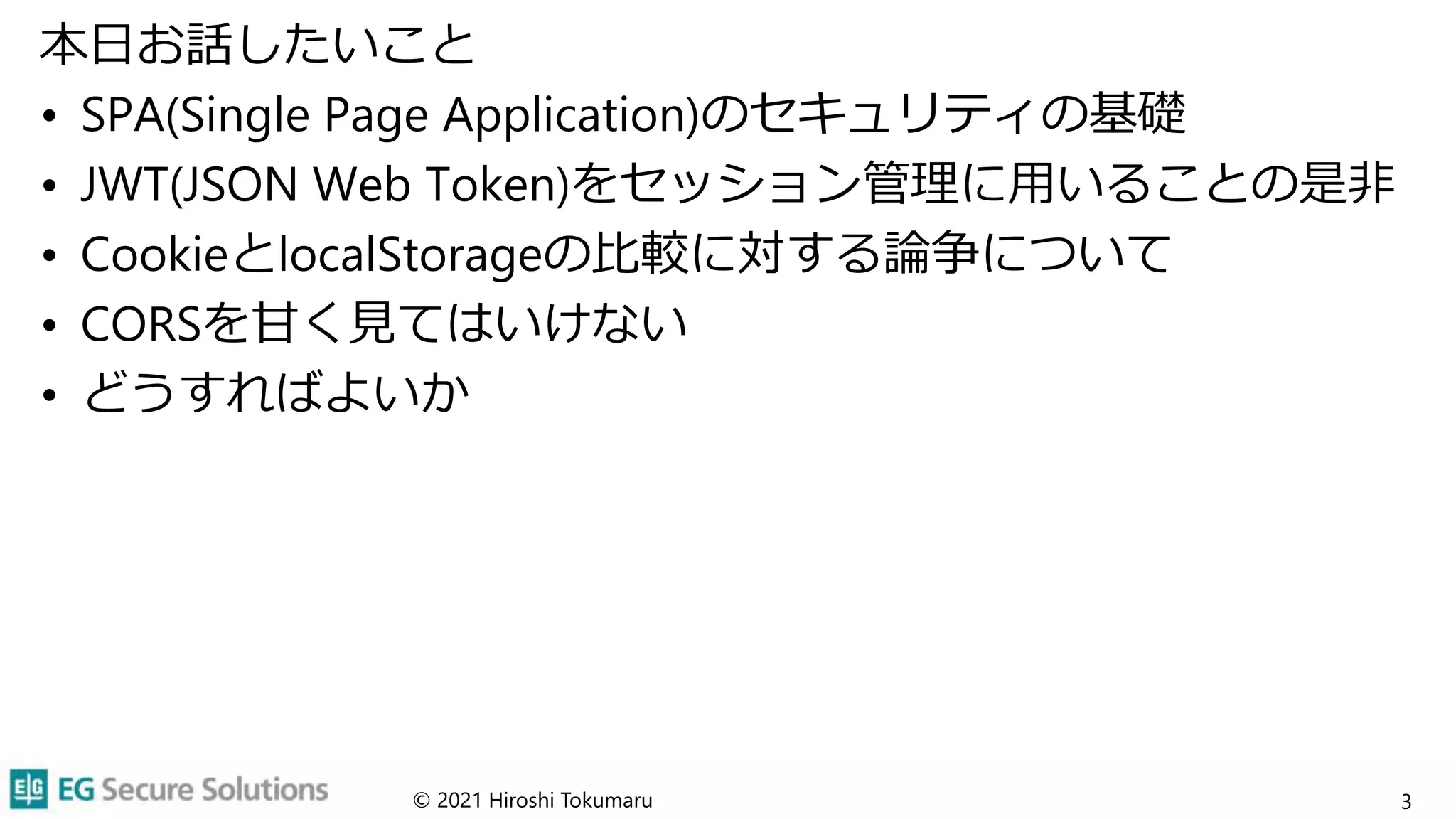 本日お話したいこと
• SPA(Single Page Application)のセキュリティの基礎
• JWT(JSON Web Token)をセッション管理に用いることの是非
• CookieとlocalStorageの比較に対する論争について
• CORSを甘く見てはいけない
• どうすればよいか
3
© 2021 Hiroshi Tokumaru
 