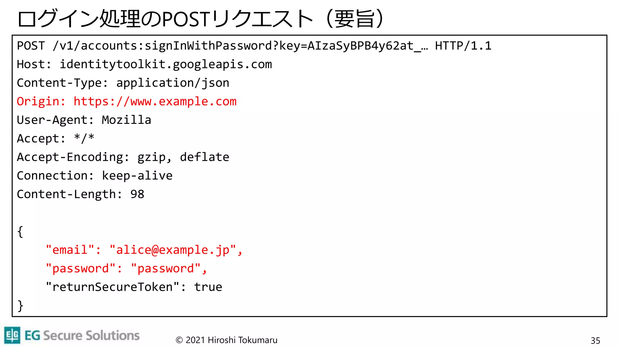 ログイン処理のPOSTリクエスト（要旨）
POST /v1/accounts:signInWithPassword?key=AIzaSyBPB4y62at_… HTTP/1.1
Host: identitytoolkit.googleapis.com
Content-Type: application/json
Origin: https://www.example.com
User-Agent: Mozilla
Accept: */*
Accept-Encoding: gzip, deflate
Connection: keep-alive
Content-Length: 98
{
"email": "alice@example.jp",
"password": "password",
"returnSecureToken": true
}
© 2021 Hiroshi Tokumaru 35
 