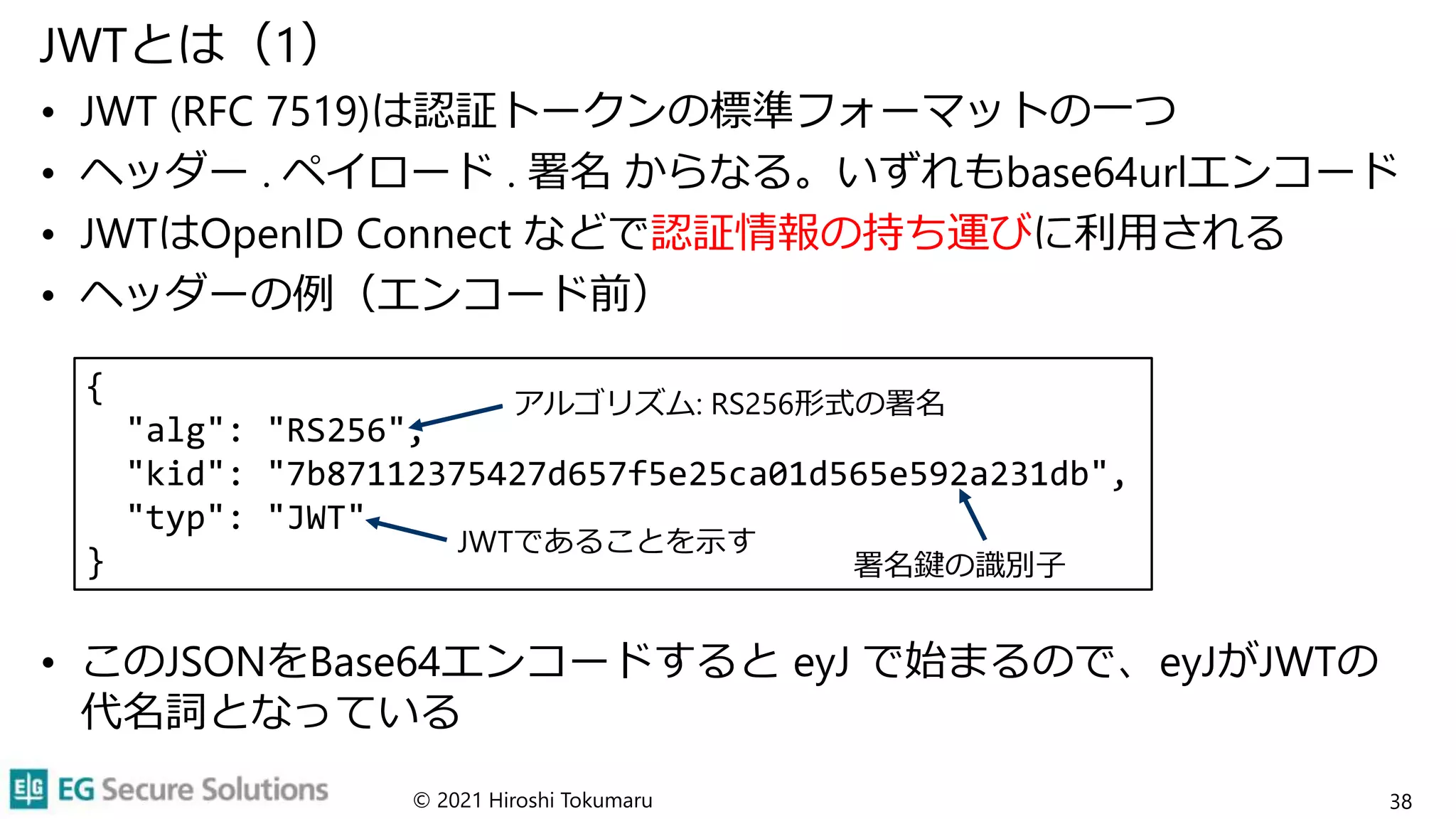 {
"alg": "RS256",
"kid": "7b87112375427d657f5e25ca01d565e592a231db",
"typ": "JWT"
}
JWTとは（1）
• JWT (RFC 7519)は認証トークンの標準フォーマットの一つ
• ヘッダー . ペイロード . 署名 からなる。いずれもbase64urlエンコード
• JWTはOpenID Connect などで認証情報の持ち運びに利用される
• ヘッダーの例（エンコード前）
• このJSONをBase64エンコードすると eyJ で始まるので、eyJがJWTの
代名詞となっている
© 2021 Hiroshi Tokumaru 38
JWTであることを示す
署名鍵の識別子
アルゴリズム: RS256形式の署名
 