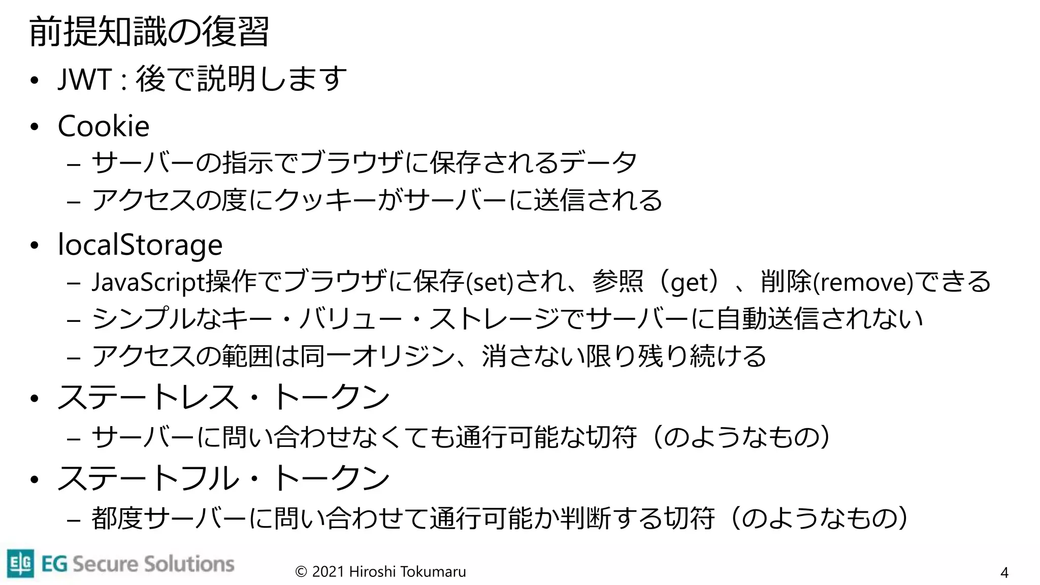 前提知識の復習
• JWT : 後で説明します
• Cookie
– サーバーの指示でブラウザに保存されるデータ
– アクセスの度にクッキーがサーバーに送信される
• localStorage
– JavaScript操作でブラウザに保存(set)され、参照（get）、削除(remove)できる
– シンプルなキー・バリュー・ストレージでサーバーに自動送信されない
– アクセスの範囲は同一オリジン、消さない限り残り続ける
• ステートレス・トークン
– サーバーに問い合わせなくても通行可能な切符（のようなもの）
• ステートフル・トークン
– 都度サーバーに問い合わせて通行可能か判断する切符（のようなもの）
© 2021 Hiroshi Tokumaru 4
 