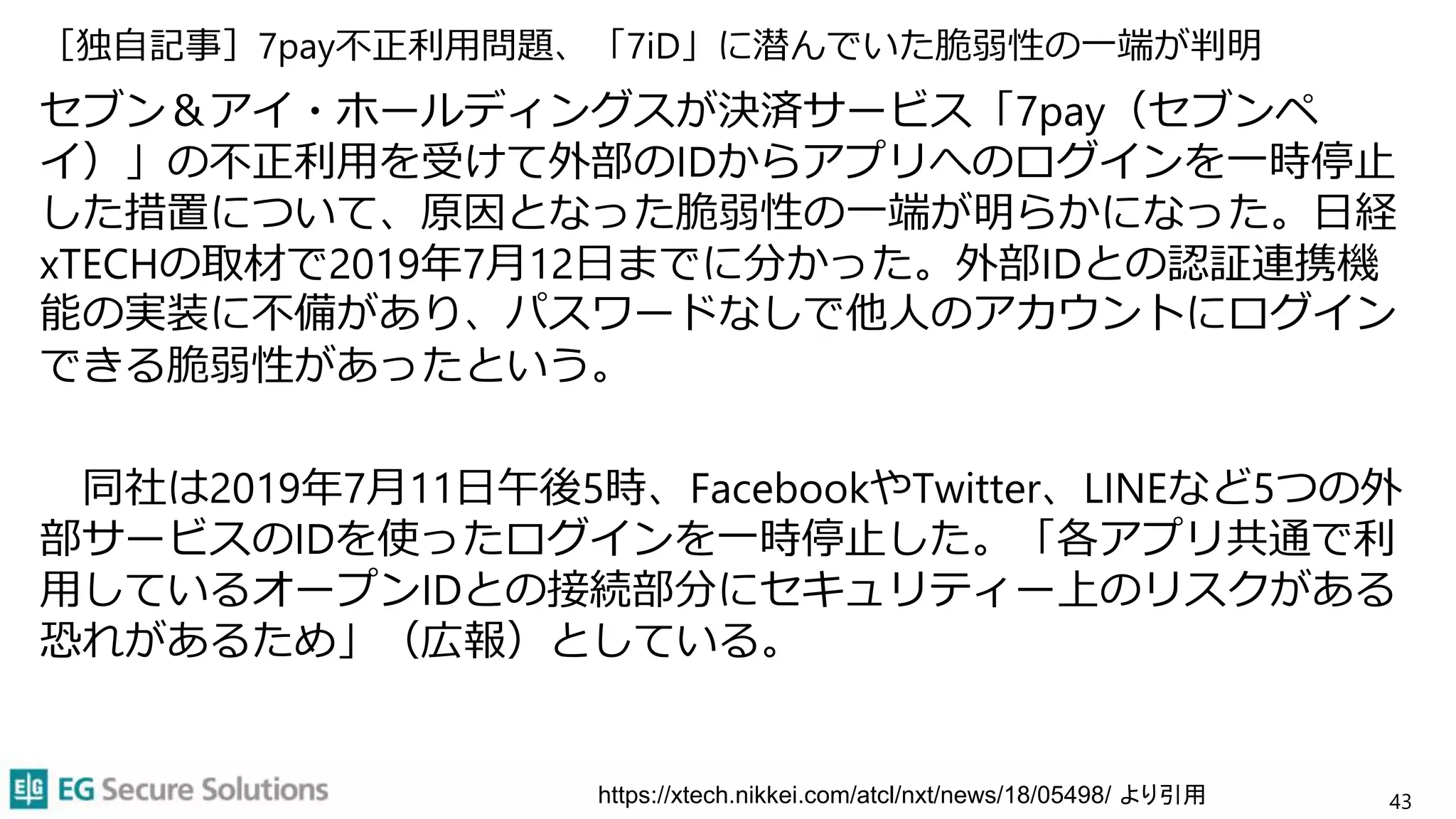 ［独自記事］7pay不正利用問題、「7iD」に潜んでいた脆弱性の一端が判明
セブン＆アイ・ホールディングスが決済サービス「7pay（セブンペ
イ）」の不正利用を受けて外部のIDからアプリへのログインを一時停止
した措置について、原因となった脆弱性の一端が明らかになった。日経
xTECHの取材で2019年7月12日までに分かった。外部IDとの認証連携機
能の実装に不備があり、パスワードなしで他人のアカウントにログイン
できる脆弱性があったという。
同社は2019年7月11日午後5時、FacebookやTwitter、LINEなど5つの外
部サービスのIDを使ったログインを一時停止した。「各アプリ共通で利
用しているオープンIDとの接続部分にセキュリティー上のリスクがある
恐れがあるため」（広報）としている。
43
https://xtech.nikkei.com/atcl/nxt/news/18/05498/ より引用
 