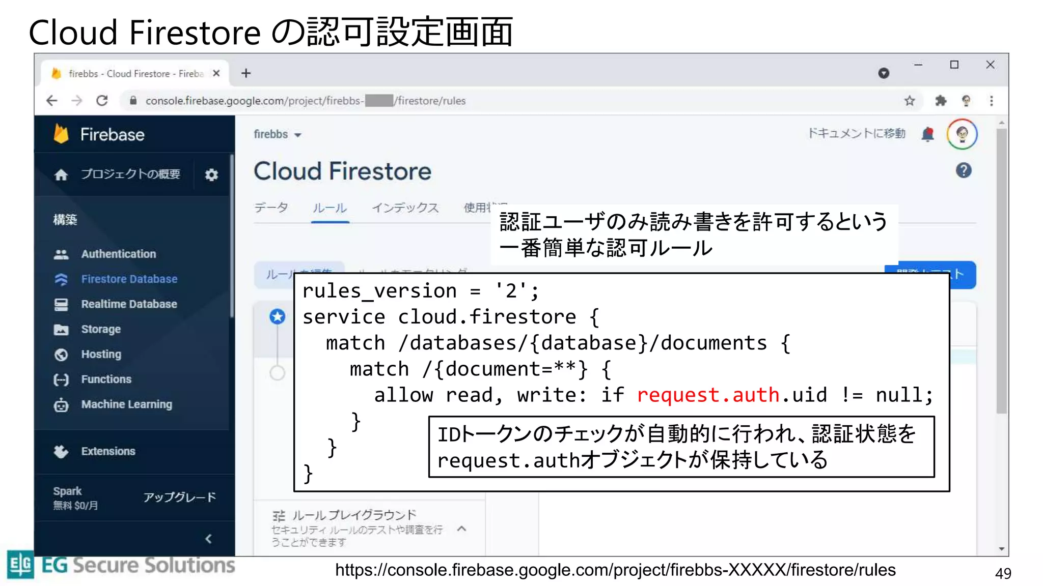 Cloud Firestore の認可設定画面
49
https://console.firebase.google.com/project/firebbs-XXXXX/firestore/rules
rules_version = '2';
service cloud.firestore {
match /databases/{database}/documents {
match /{document=**} {
allow read, write: if request.auth.uid != null;
}
}
}
認証ユーザのみ読み書きを許可するという
一番簡単な認可ルール
IDトークンのチェックが自動的に行われ、認証状態を
request.authオブジェクトが保持している
 