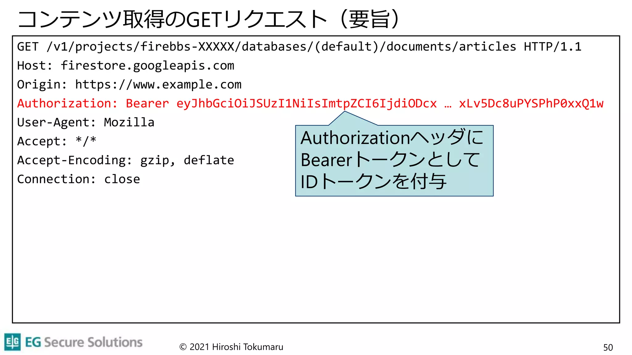 コンテンツ取得のGETリクエスト（要旨）
GET /v1/projects/firebbs-XXXXX/databases/(default)/documents/articles HTTP/1.1
Host: firestore.googleapis.com
Origin: https://www.example.com
Authorization: Bearer eyJhbGciOiJSUzI1NiIsImtpZCI6IjdiODcx … xLv5Dc8uPYSPhP0xxQ1w
User-Agent: Mozilla
Accept: */*
Accept-Encoding: gzip, deflate
Connection: close
© 2021 Hiroshi Tokumaru 50
Authorizationヘッダに
Bearerトークンとして
IDトークンを付与
 