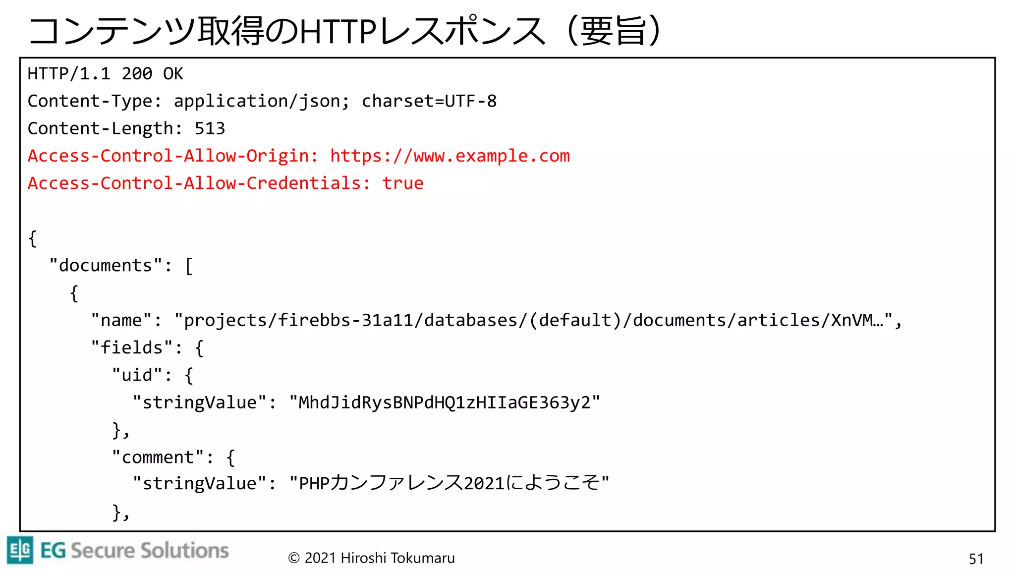 コンテンツ取得のHTTPレスポンス（要旨）
HTTP/1.1 200 OK
Content-Type: application/json; charset=UTF-8
Content-Length: 513
Access-Control-Allow-Origin: https://www.example.com
Access-Control-Allow-Credentials: true
{
"documents": [
{
"name": "projects/firebbs-31a11/databases/(default)/documents/articles/XnVM…",
"fields": {
"uid": {
"stringValue": "MhdJidRysBNPdHQ1zHIIaGE363y2"
},
"comment": {
"stringValue": "PHPカンファレンス2021にようこそ"
},
© 2021 Hiroshi Tokumaru 51
 
