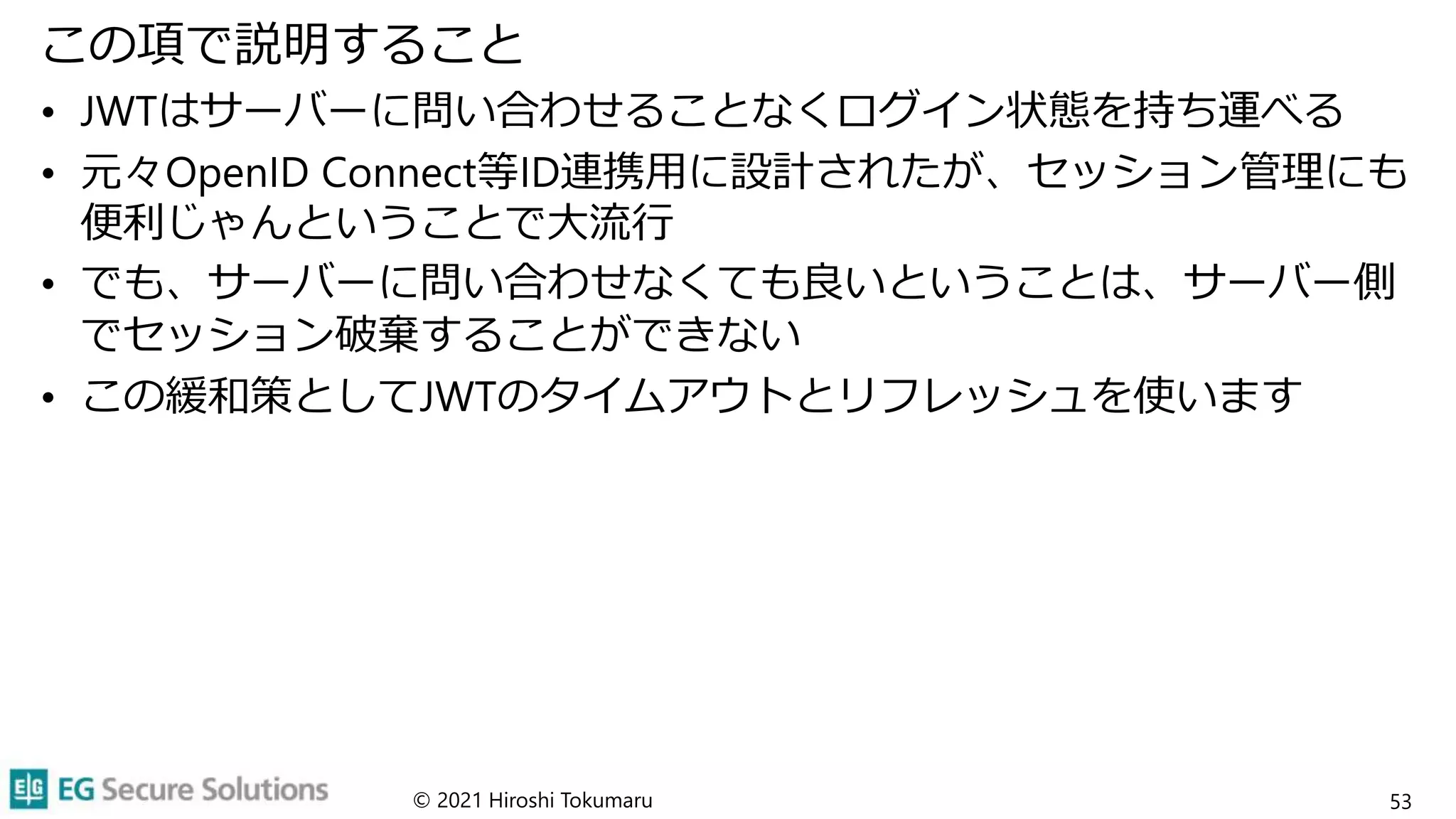 この項で説明すること
• JWTはサーバーに問い合わせることなくログイン状態を持ち運べる
• 元々OpenID Connect等ID連携用に設計されたが、セッション管理にも
便利じゃんということで大流行
• でも、サーバーに問い合わせなくても良いということは、サーバー側
でセッション破棄することができない
• この緩和策としてJWTのタイムアウトとリフレッシュを使います
© 2021 Hiroshi Tokumaru 53
 