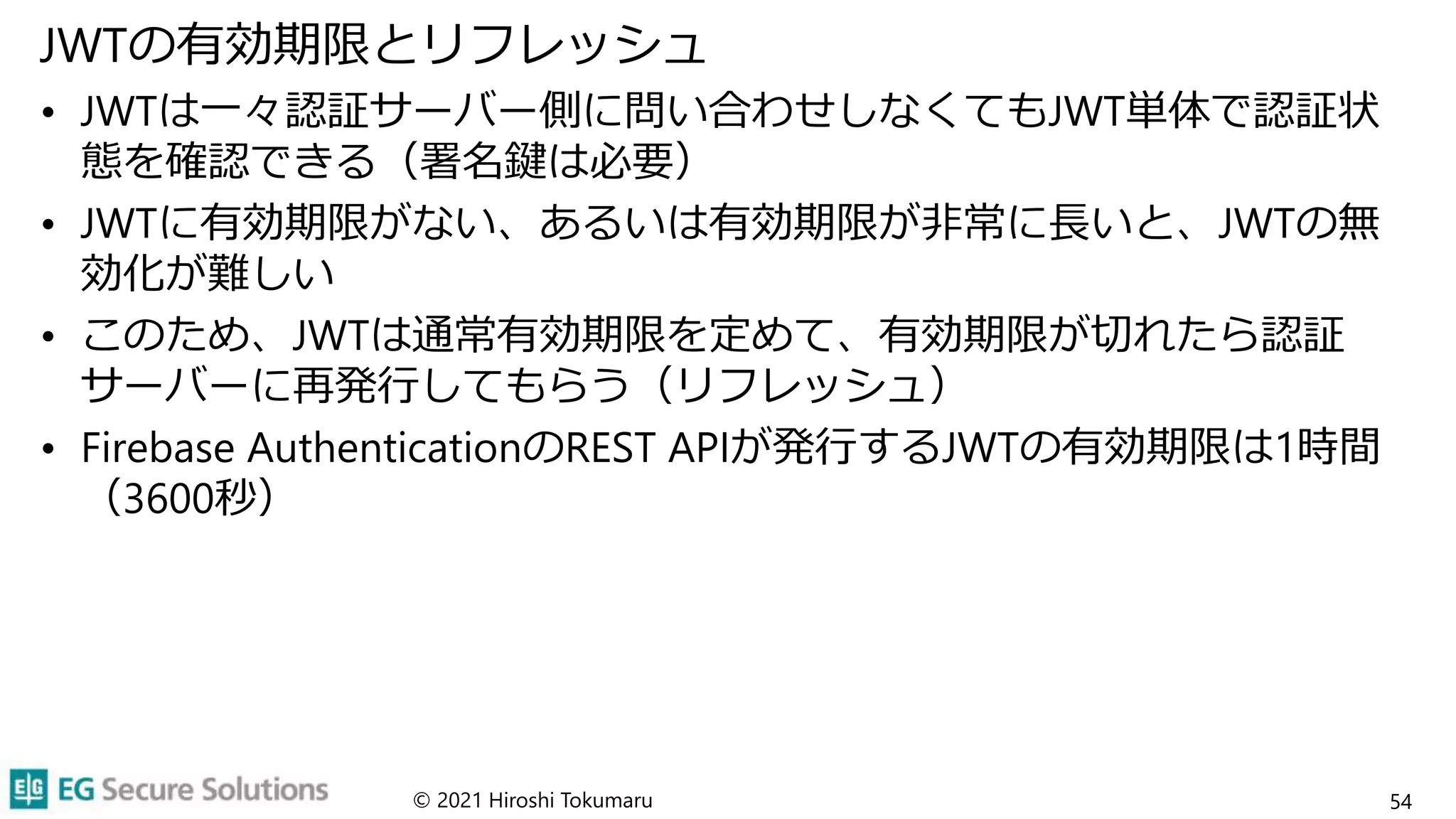 JWTの有効期限とリフレッシュ
• JWTは一々認証サーバー側に問い合わせしなくてもJWT単体で認証状
態を確認できる（署名鍵は必要）
• JWTに有効期限がない、あるいは有効期限が非常に長いと、JWTの無
効化が難しい
• このため、JWTは通常有効期限を定めて、有効期限が切れたら認証
サーバーに再発行してもらう（リフレッシュ）
• Firebase AuthenticationのREST APIが発行するJWTの有効期限は1時間
（3600秒）
© 2021 Hiroshi Tokumaru 54
 
