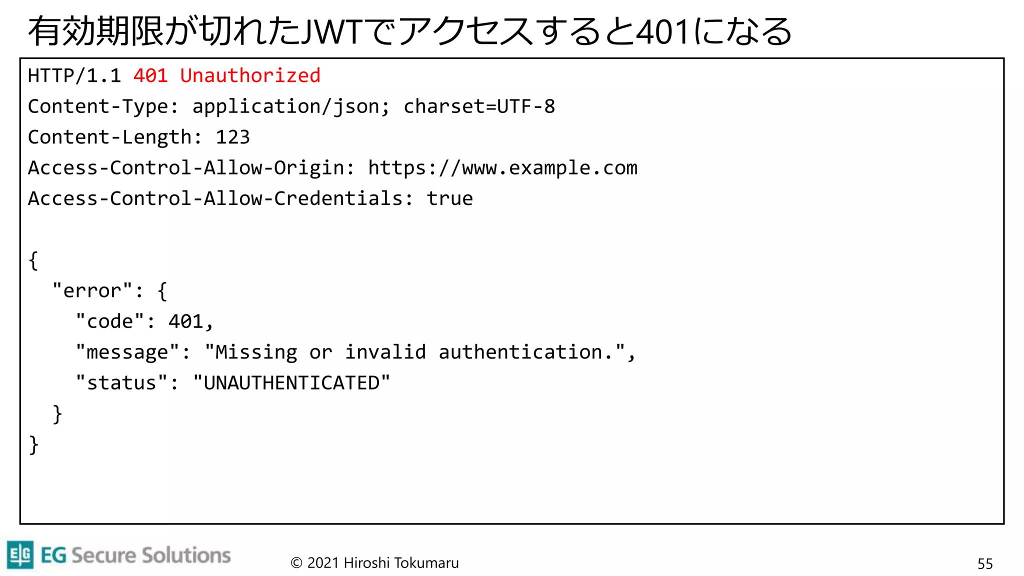 有効期限が切れたJWTでアクセスすると401になる
HTTP/1.1 401 Unauthorized
Content-Type: application/json; charset=UTF-8
Content-Length: 123
Access-Control-Allow-Origin: https://www.example.com
Access-Control-Allow-Credentials: true
{
"error": {
"code": 401,
"message": "Missing or invalid authentication.",
"status": "UNAUTHENTICATED"
}
}
© 2021 Hiroshi Tokumaru 55
 