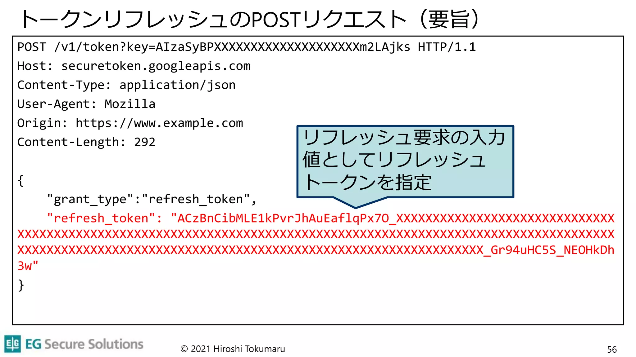 トークンリフレッシュのPOSTリクエスト（要旨）
POST /v1/token?key=AIzaSyBPXXXXXXXXXXXXXXXXXXXXm2LAjks HTTP/1.1
Host: securetoken.googleapis.com
Content-Type: application/json
User-Agent: Mozilla
Origin: https://www.example.com
Content-Length: 292
{
"grant_type":"refresh_token",
"refresh_token": "ACzBnCibMLE1kPvrJhAuEaflqPx7O_XXXXXXXXXXXXXXXXXXXXXXXXXXXXXX
XXXXXXXXXXXXXXXXXXXXXXXXXXXXXXXXXXXXXXXXXXXXXXXXXXXXXXXXXXXXXXXXXXXXXXXXXXXXXXXXXX
XXXXXXXXXXXXXXXXXXXXXXXXXXXXXXXXXXXXXXXXXXXXXXXXXXXXXXXXXXXXXXXX_Gr94uHC5S_NEOHkDh
3w"
}
© 2021 Hiroshi Tokumaru 56
リフレッシュ要求の入力
値としてリフレッシュ
トークンを指定
 