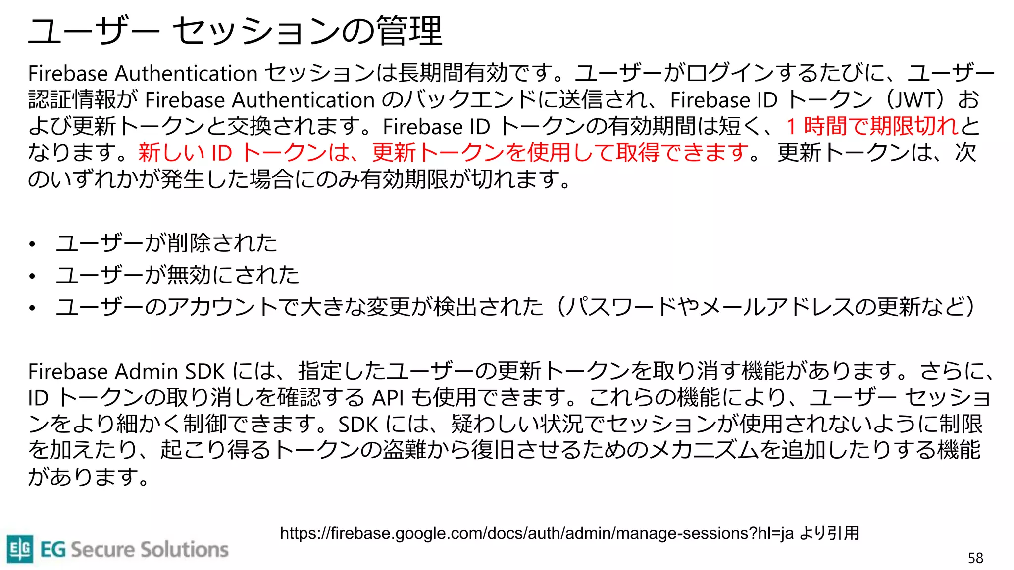 ユーザー セッションの管理
Firebase Authentication セッションは長期間有効です。ユーザーがログインするたびに、ユーザー
認証情報が Firebase Authentication のバックエンドに送信され、Firebase ID トークン（JWT）お
よび更新トークンと交換されます。Firebase ID トークンの有効期間は短く、1 時間で期限切れと
なります。新しい ID トークンは、更新トークンを使用して取得できます。 更新トークンは、次
のいずれかが発生した場合にのみ有効期限が切れます。
• ユーザーが削除された
• ユーザーが無効にされた
• ユーザーのアカウントで大きな変更が検出された（パスワードやメールアドレスの更新など）
Firebase Admin SDK には、指定したユーザーの更新トークンを取り消す機能があります。さらに、
ID トークンの取り消しを確認する API も使用できます。これらの機能により、ユーザー セッショ
ンをより細かく制御できます。SDK には、疑わしい状況でセッションが使用されないように制限
を加えたり、起こり得るトークンの盗難から復旧させるためのメカニズムを追加したりする機能
があります。
58
https://firebase.google.com/docs/auth/admin/manage-sessions?hl=ja より引用
 