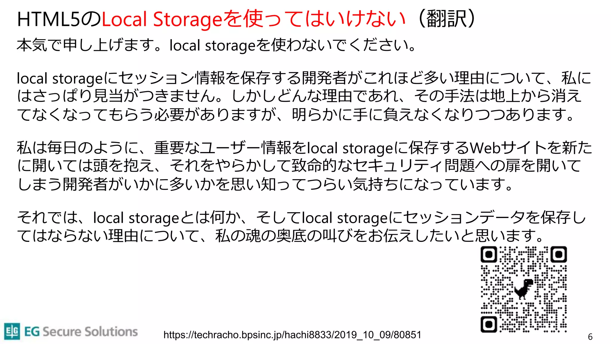 HTML5のLocal Storageを使ってはいけない（翻訳）
本気で申し上げます。local storageを使わないでください。
local storageにセッション情報を保存する開発者がこれほど多い理由について、私に
はさっぱり見当がつきません。しかしどんな理由であれ、その手法は地上から消え
てなくなってもらう必要がありますが、明らかに手に負えなくなりつつあります。
私は毎日のように、重要なユーザー情報をlocal storageに保存するWebサイトを新た
に開いては頭を抱え、それをやらかして致命的なセキュリティ問題への扉を開いて
しまう開発者がいかに多いかを思い知ってつらい気持ちになっています。
それでは、local storageとは何か、そしてlocal storageにセッションデータを保存し
てはならない理由について、私の魂の奥底の叫びをお伝えしたいと思います。
6
https://techracho.bpsinc.jp/hachi8833/2019_10_09/80851
 