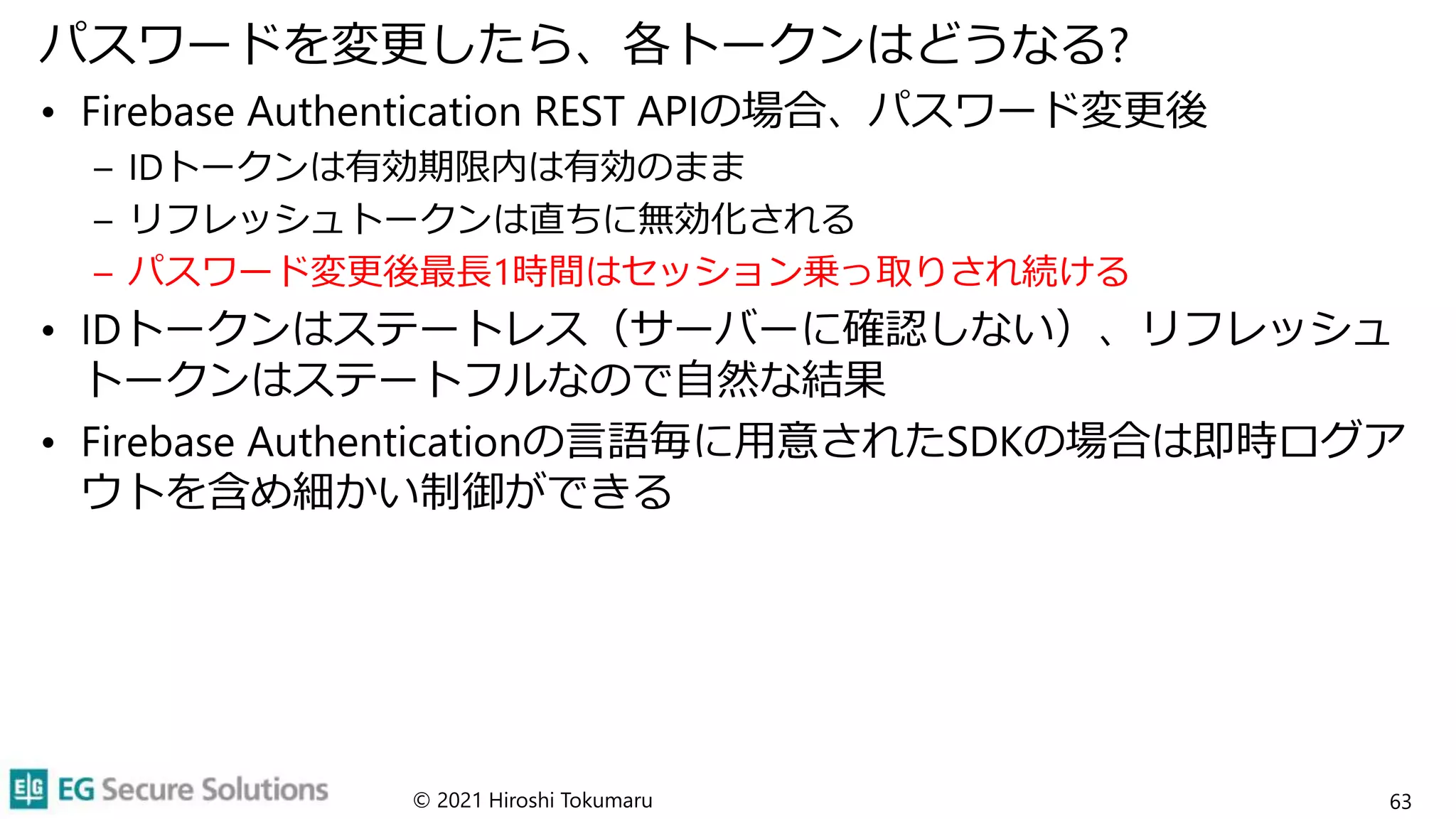 パスワードを変更したら、各トークンはどうなる?
• Firebase Authentication REST APIの場合、パスワード変更後
– IDトークンは有効期限内は有効のまま
– リフレッシュトークンは直ちに無効化される
– パスワード変更後最長1時間はセッション乗っ取りされ続ける
• IDトークンはステートレス（サーバーに確認しない）、リフレッシュ
トークンはステートフルなので自然な結果
• Firebase Authenticationの言語毎に用意されたSDKの場合は即時ログア
ウトを含め細かい制御ができる
© 2021 Hiroshi Tokumaru 63
 