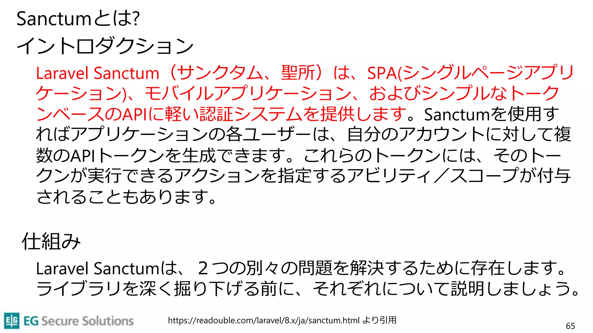 Sanctumとは?
イントロダクション
Laravel Sanctum（サンクタム、聖所）は、SPA(シングルページアプリ
ケーション)、モバイルアプリケーション、およびシンプルなトーク
ンベースのAPIに軽い認証システムを提供します。Sanctumを使用す
ればアプリケーションの各ユーザーは、自分のアカウントに対して複
数のAPIトークンを生成できます。これらのトークンには、そのトー
クンが実行できるアクションを指定するアビリティ／スコープが付与
されることもあります。
仕組み
Laravel Sanctumは、２つの別々の問題を解決するために存在します。
ライブラリを深く掘り下げる前に、それぞれについて説明しましょう。
https://readouble.com/laravel/8.x/ja/sanctum.html より引用
65
 
