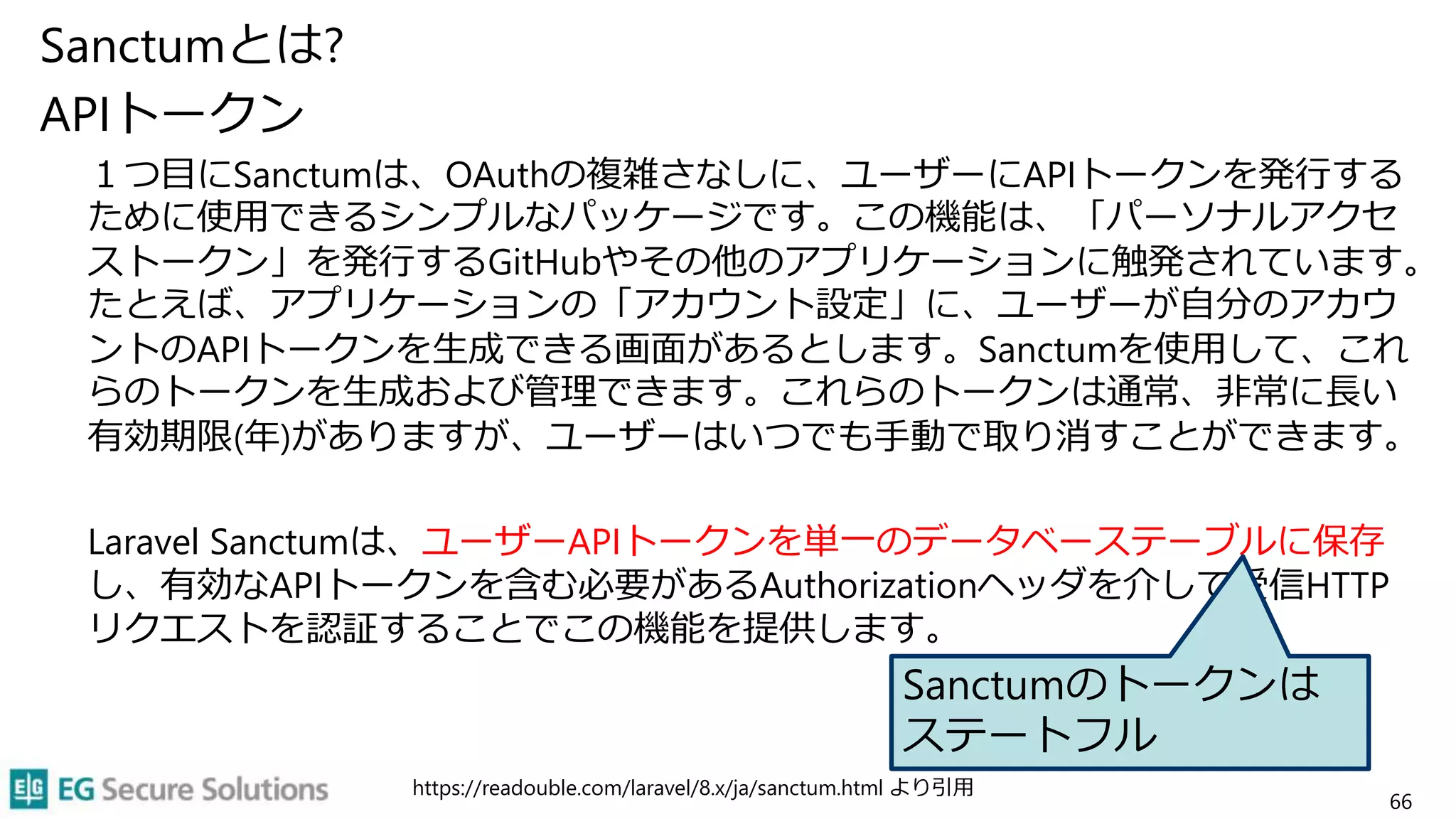 Sanctumとは?
APIトークン
１つ目にSanctumは、OAuthの複雑さなしに、ユーザーにAPIトークンを発行する
ために使用できるシンプルなパッケージです。この機能は、「パーソナルアクセ
ストークン」を発行するGitHubやその他のアプリケーションに触発されています。
たとえば、アプリケーションの「アカウント設定」に、ユーザーが自分のアカウ
ントのAPIトークンを生成できる画面があるとします。Sanctumを使用して、これ
らのトークンを生成および管理できます。これらのトークンは通常、非常に長い
有効期限(年)がありますが、ユーザーはいつでも手動で取り消すことができます。
Laravel Sanctumは、ユーザーAPIトークンを単一のデータベーステーブルに保存
し、有効なAPIトークンを含む必要があるAuthorizationヘッダを介して受信HTTP
リクエストを認証することでこの機能を提供します。
https://readouble.com/laravel/8.x/ja/sanctum.html より引用
66
Sanctumのトークンは
ステートフル
 