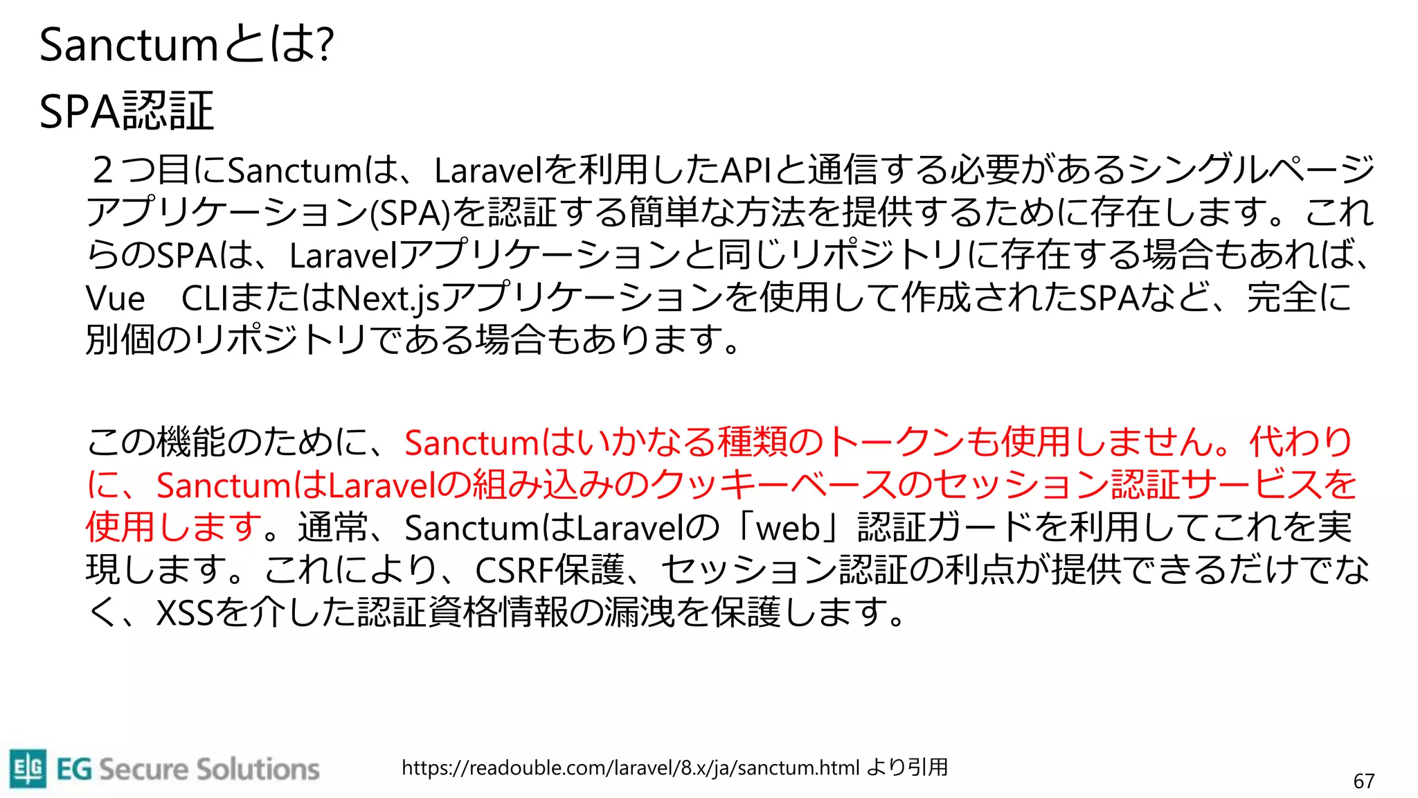 Sanctumとは?
SPA認証
２つ目にSanctumは、Laravelを利用したAPIと通信する必要があるシングルページ
アプリケーション(SPA)を認証する簡単な方法を提供するために存在します。これ
らのSPAは、Laravelアプリケーションと同じリポジトリに存在する場合もあれば、
Vue CLIまたはNext.jsアプリケーションを使用して作成されたSPAなど、完全に
別個のリポジトリである場合もあります。
この機能のために、Sanctumはいかなる種類のトークンも使用しません。代わり
に、SanctumはLaravelの組み込みのクッキーベースのセッション認証サービスを
使用します。通常、SanctumはLaravelの「web」認証ガードを利用してこれを実
現します。これにより、CSRF保護、セッション認証の利点が提供できるだけでな
く、XSSを介した認証資格情報の漏洩を保護します。
https://readouble.com/laravel/8.x/ja/sanctum.html より引用
67
 