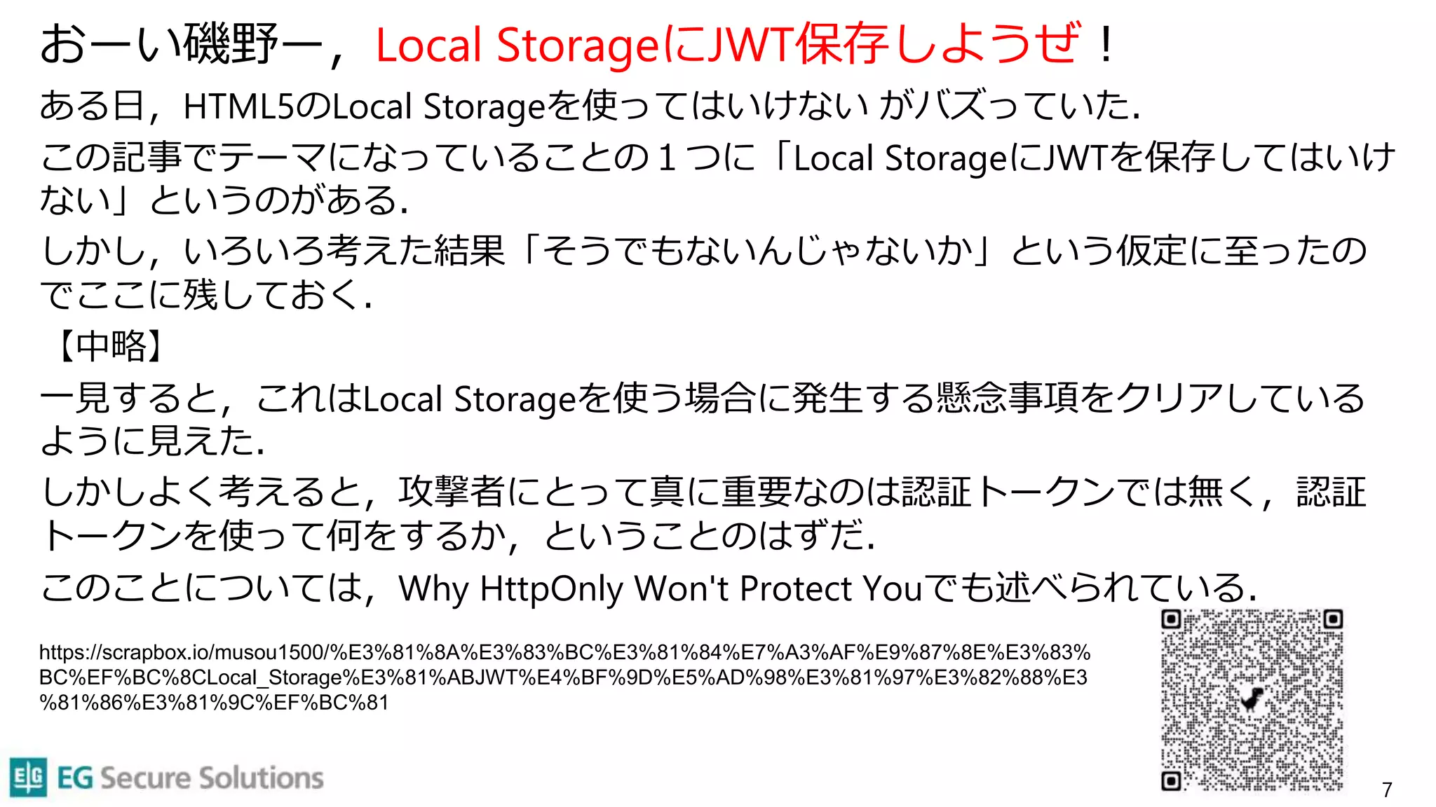 おーい磯野ー，Local StorageにJWT保存しようぜ！
ある日，HTML5のLocal Storageを使ってはいけない がバズっていた．
この記事でテーマになっていることの１つに「Local StorageにJWTを保存してはいけ
ない」というのがある．
しかし，いろいろ考えた結果「そうでもないんじゃないか」という仮定に至ったの
でここに残しておく．
【中略】
一見すると，これはLocal Storageを使う場合に発生する懸念事項をクリアしている
ように見えた．
しかしよく考えると，攻撃者にとって真に重要なのは認証トークンでは無く，認証
トークンを使って何をするか，ということのはずだ．
このことについては，Why HttpOnly Won't Protect Youでも述べられている．
7
https://scrapbox.io/musou1500/%E3%81%8A%E3%83%BC%E3%81%84%E7%A3%AF%E9%87%8E%E3%83%
BC%EF%BC%8CLocal_Storage%E3%81%ABJWT%E4%BF%9D%E5%AD%98%E3%81%97%E3%82%88%E3
%81%86%E3%81%9C%EF%BC%81
 