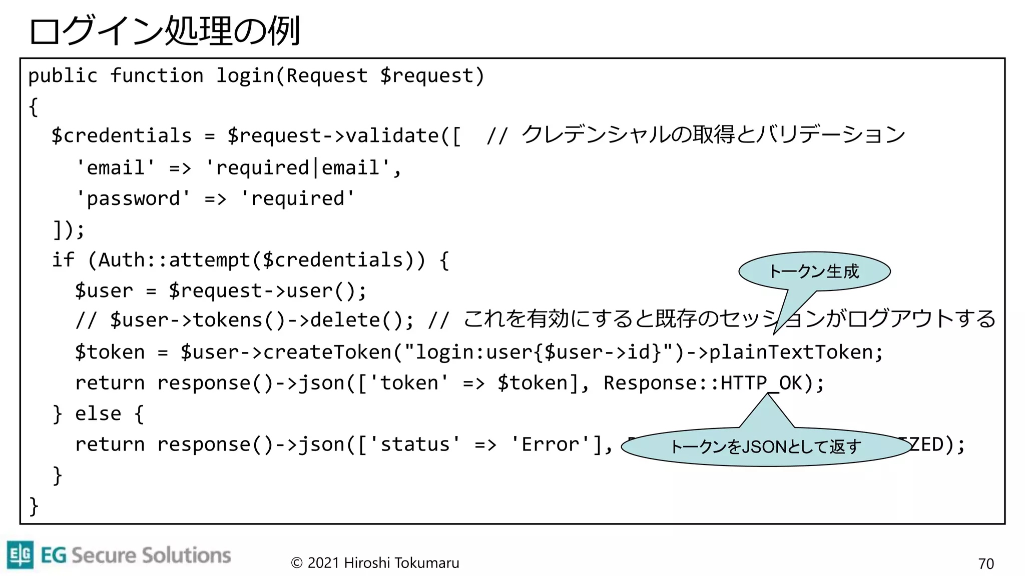 ログイン処理の例
public function login(Request $request)
{
$credentials = $request->validate([ // クレデンシャルの取得とバリデーション
'email' => 'required|email',
'password' => 'required'
]);
if (Auth::attempt($credentials)) {
$user = $request->user();
// $user->tokens()->delete(); // これを有効にすると既存のセッションがログアウトする
$token = $user->createToken("login:user{$user->id}")->plainTextToken;
return response()->json(['token' => $token], Response::HTTP_OK);
} else {
return response()->json(['status' => 'Error'], Response::HTTP_UNAUTHORIZED);
}
}
© 2021 Hiroshi Tokumaru 70
トークン生成
トークンをJSONとして返す
 