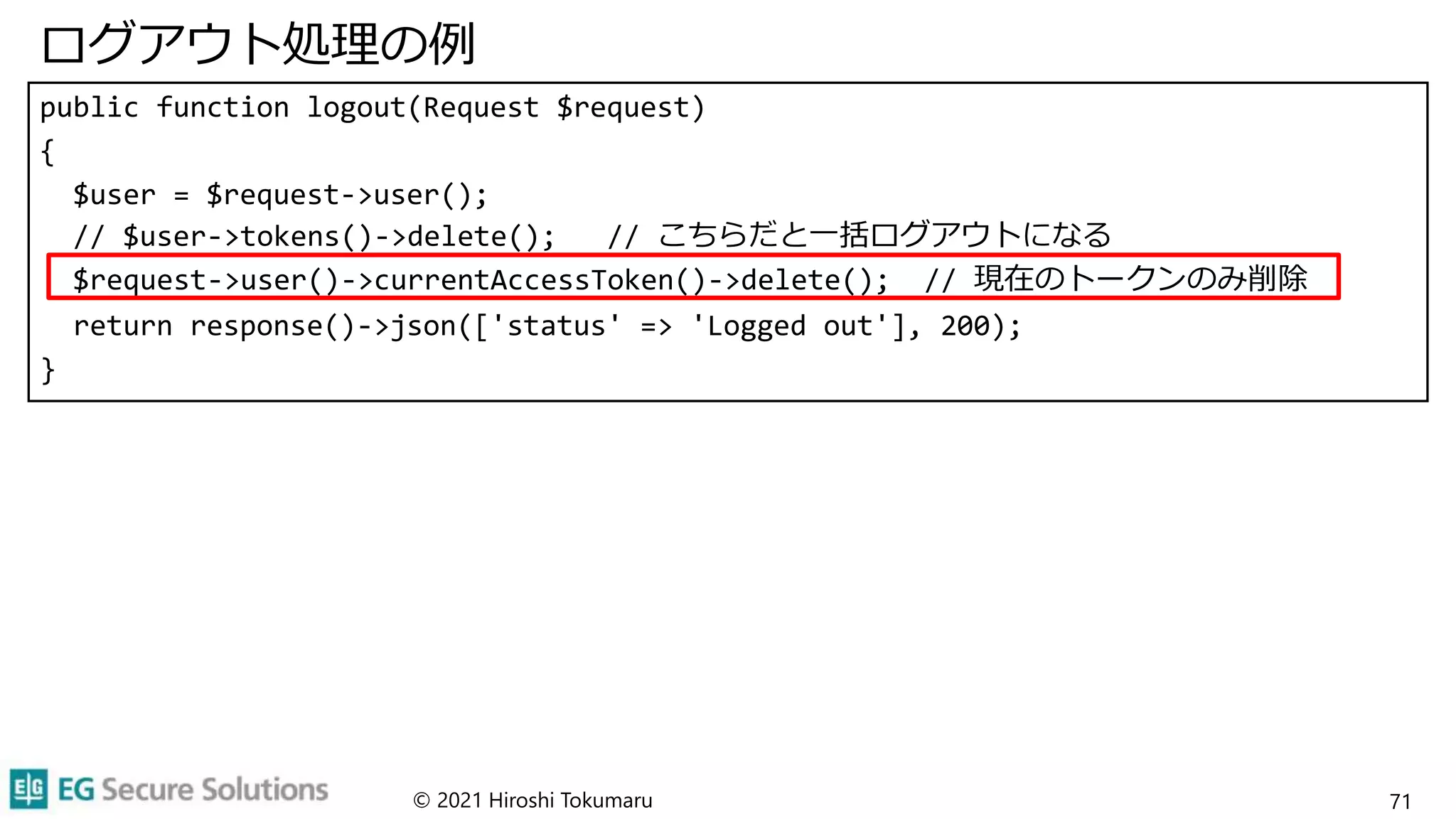 ログアウト処理の例
public function logout(Request $request)
{
$user = $request->user();
// $user->tokens()->delete(); // こちらだと一括ログアウトになる
$request->user()->currentAccessToken()->delete(); // 現在のトークンのみ削除
return response()->json(['status' => 'Logged out'], 200);
}
© 2021 Hiroshi Tokumaru 71
 