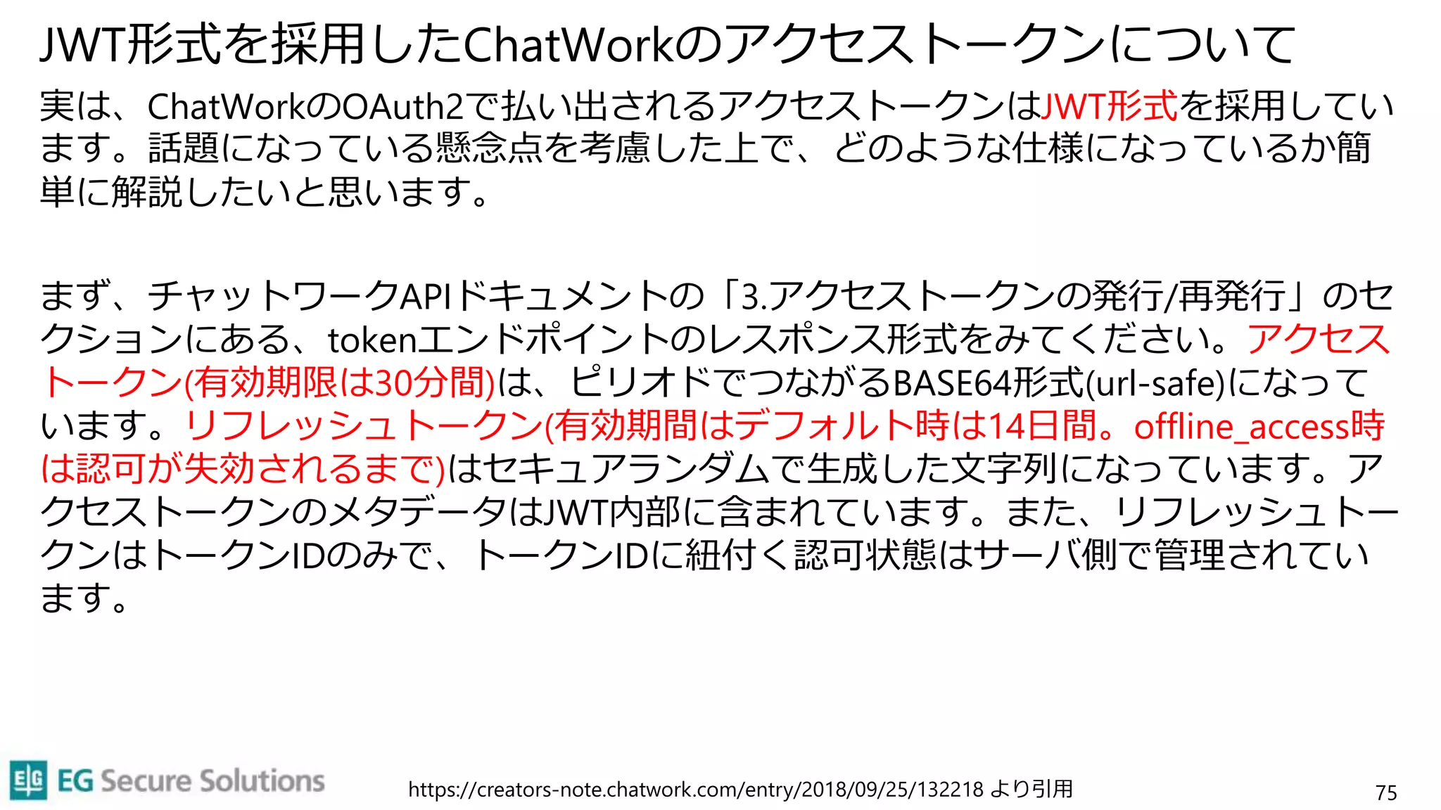JWT形式を採用したChatWorkのアクセストークンについて
実は、ChatWorkのOAuth2で払い出されるアクセストークンはJWT形式を採用してい
ます。話題になっている懸念点を考慮した上で、どのような仕様になっているか簡
単に解説したいと思います。
まず、チャットワークAPIドキュメントの「3.アクセストークンの発行/再発行」のセ
クションにある、tokenエンドポイントのレスポンス形式をみてください。アクセス
トークン(有効期限は30分間)は、ピリオドでつながるBASE64形式(url-safe)になって
います。リフレッシュトークン(有効期間はデフォルト時は14日間。offline_access時
は認可が失効されるまで)はセキュアランダムで生成した文字列になっています。ア
クセストークンのメタデータはJWT内部に含まれています。また、リフレッシュトー
クンはトークンIDのみで、トークンIDに紐付く認可状態はサーバ側で管理されてい
ます。
https://creators-note.chatwork.com/entry/2018/09/25/132218 より引用 75
 