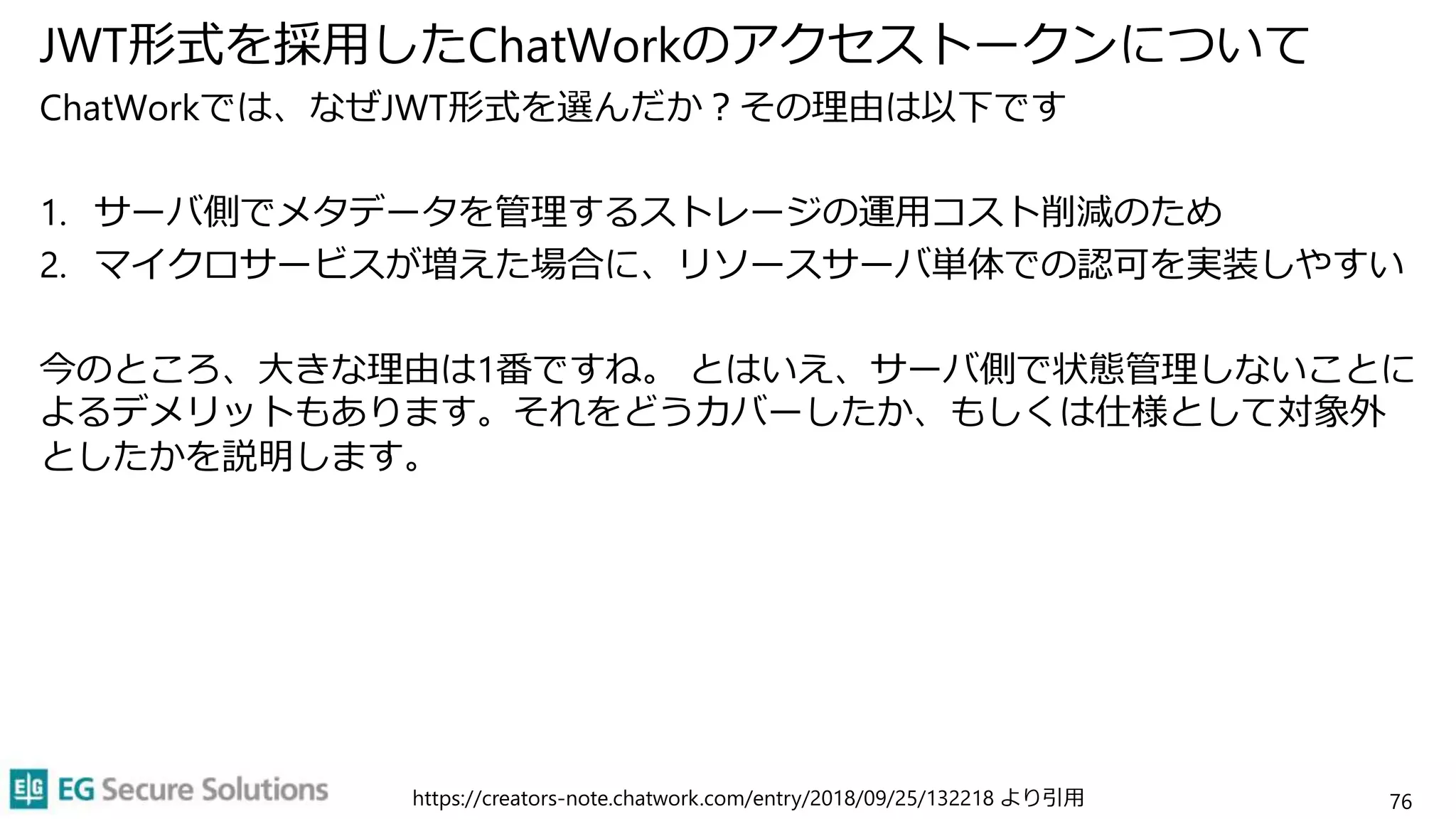 JWT形式を採用したChatWorkのアクセストークンについて
ChatWorkでは、なぜJWT形式を選んだか？その理由は以下です
1. サーバ側でメタデータを管理するストレージの運用コスト削減のため
2. マイクロサービスが増えた場合に、リソースサーバ単体での認可を実装しやすい
今のところ、大きな理由は1番ですね。 とはいえ、サーバ側で状態管理しないことに
よるデメリットもあります。それをどうカバーしたか、もしくは仕様として対象外
としたかを説明します。
76
https://creators-note.chatwork.com/entry/2018/09/25/132218 より引用
 