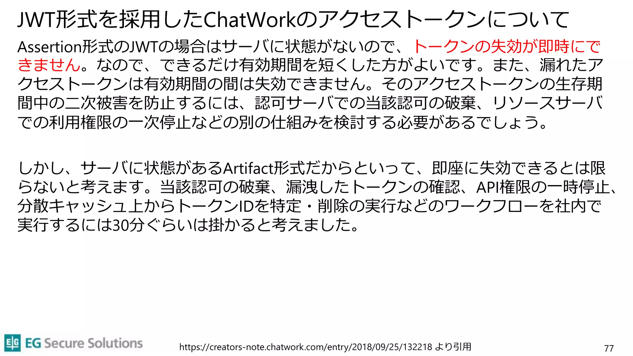 JWT形式を採用したChatWorkのアクセストークンについて
Assertion形式のJWTの場合はサーバに状態がないので、トークンの失効が即時にで
きません。なので、できるだけ有効期間を短くした方がよいです。また、漏れたア
クセストークンは有効期間の間は失効できません。そのアクセストークンの生存期
間中の二次被害を防止するには、認可サーバでの当該認可の破棄、リソースサーバ
での利用権限の一次停止などの別の仕組みを検討する必要があるでしょう。
しかし、サーバに状態があるArtifact形式だからといって、即座に失効できるとは限
らないと考えます。当該認可の破棄、漏洩したトークンの確認、API権限の一時停止、
分散キャッシュ上からトークンIDを特定・削除の実行などのワークフローを社内で
実行するには30分ぐらいは掛かると考えました。
77
https://creators-note.chatwork.com/entry/2018/09/25/132218 より引用
 