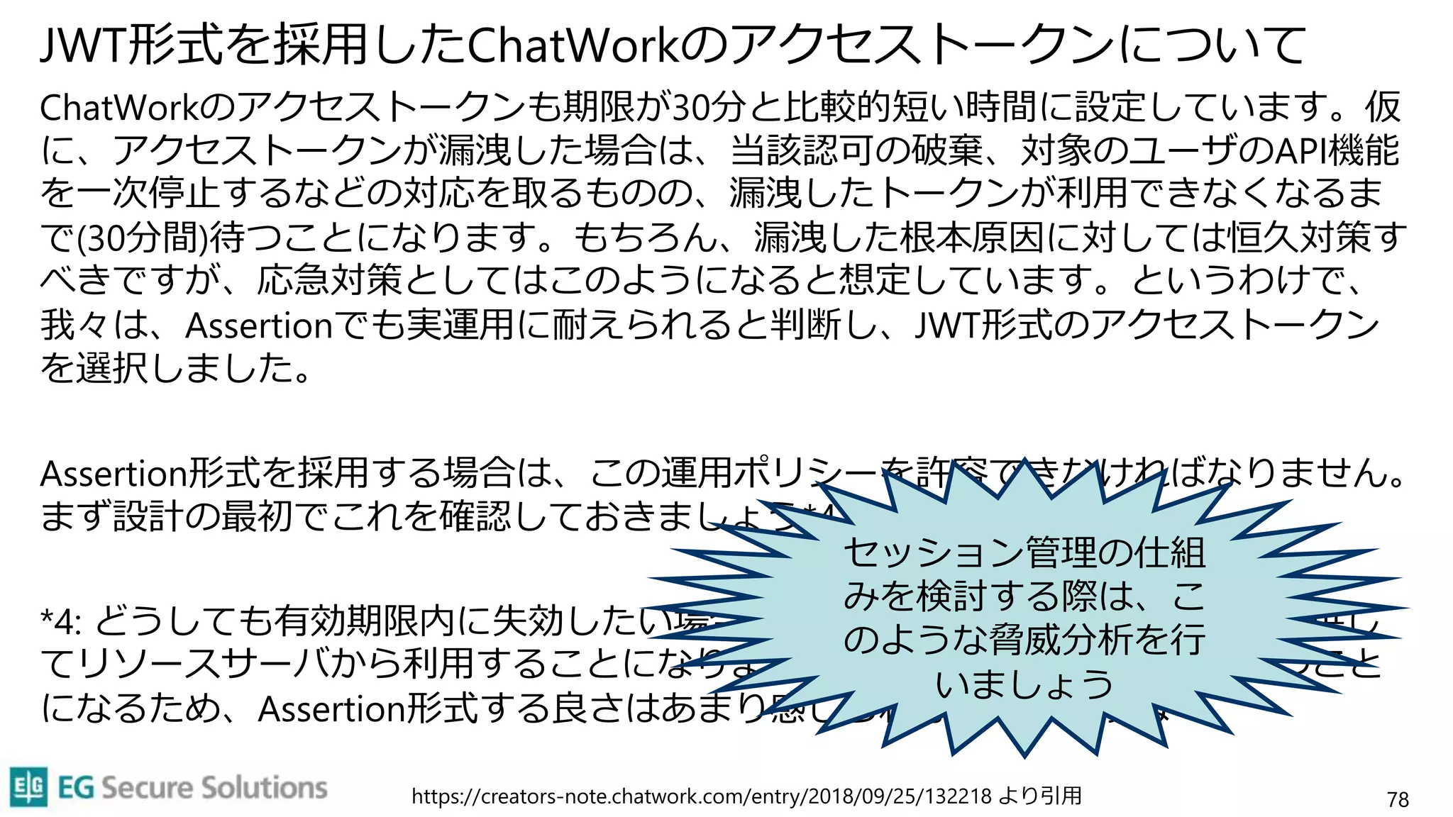 JWT形式を採用したChatWorkのアクセストークンについて
ChatWorkのアクセストークンも期限が30分と比較的短い時間に設定しています。仮
に、アクセストークンが漏洩した場合は、当該認可の破棄、対象のユーザのAPI機能
を一次停止するなどの対応を取るものの、漏洩したトークンが利用できなくなるま
で(30分間)待つことになります。もちろん、漏洩した根本原因に対しては恒久対策す
べきですが、応急対策としてはこのようになると想定しています。というわけで、
我々は、Assertionでも実運用に耐えられると判断し、JWT形式のアクセストークン
を選択しました。
Assertion形式を採用する場合は、この運用ポリシーを許容できなければなりません。
まず設計の最初でこれを確認しておきましょう*4。
*4: どうしても有効期限内に失効したい場合は、ブラックリストを返すAPIを提供し
てリソースサーバから利用することになりますが、結局サーバ側に状態を持つこと
になるため、Assertion形式する良さはあまり感じられなくなりますね
78
https://creators-note.chatwork.com/entry/2018/09/25/132218 より引用
セッション管理の仕組
みを検討する際は、こ
のような脅威分析を行
いましょう
 