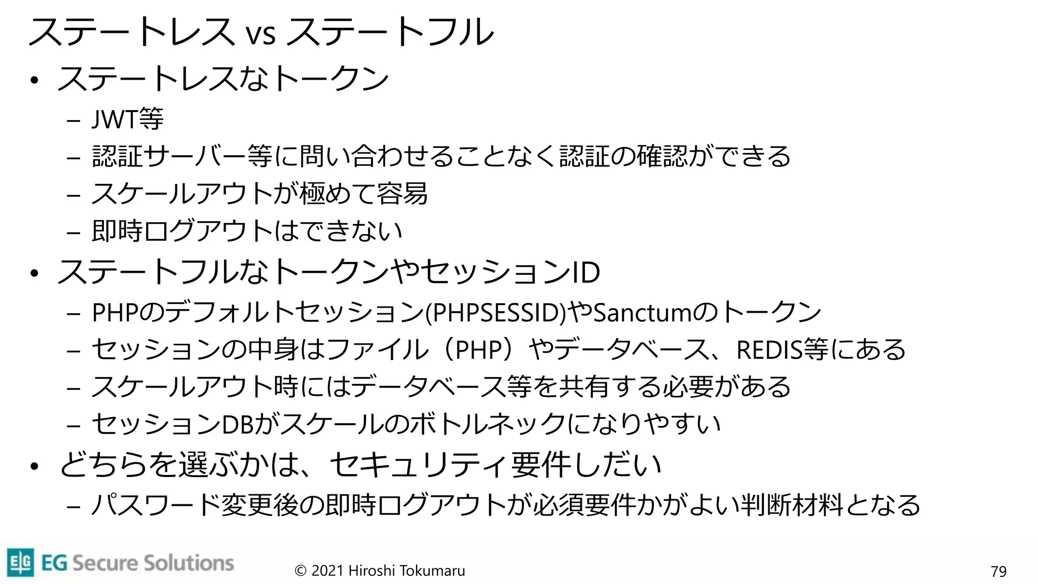 ステートレス vs ステートフル
• ステートレスなトークン
– JWT等
– 認証サーバー等に問い合わせることなく認証の確認ができる
– スケールアウトが極めて容易
– 即時ログアウトはできない
• ステートフルなトークンやセッションID
– PHPのデフォルトセッション(PHPSESSID)やSanctumのトークン
– セッションの中身はファイル（PHP）やデータベース、REDIS等にある
– スケールアウト時にはデータベース等を共有する必要がある
– セッションDBがスケールのボトルネックになりやすい
• どちらを選ぶかは、セキュリティ要件しだい
– パスワード変更後の即時ログアウトが必須要件かがよい判断材料となる
© 2021 Hiroshi Tokumaru 79
 