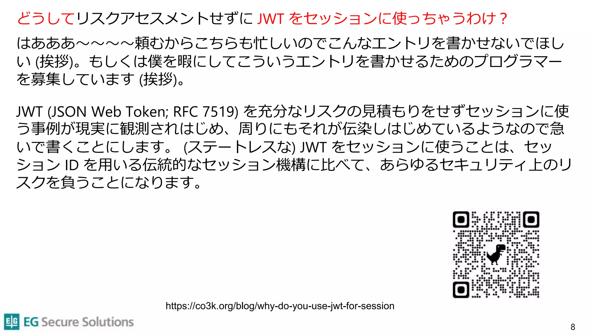 どうしてリスクアセスメントせずに JWT をセッションに使っちゃうわけ？
はあああ〜〜〜〜頼むからこちらも忙しいのでこんなエントリを書かせないでほし
い (挨拶)。もしくは僕を暇にしてこういうエントリを書かせるためのプログラマー
を募集しています (挨拶)。
JWT (JSON Web Token; RFC 7519) を充分なリスクの見積もりをせずセッションに使
う事例が現実に観測されはじめ、周りにもそれが伝染しはじめているようなので急
いで書くことにします。 (ステートレスな) JWT をセッションに使うことは、セッ
ション ID を用いる伝統的なセッション機構に比べて、あらゆるセキュリティ上のリ
スクを負うことになります。
8
https://co3k.org/blog/why-do-you-use-jwt-for-session
 