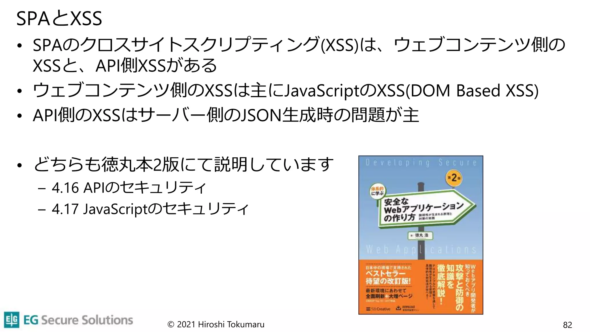 SPAとXSS
• SPAのクロスサイトスクリプティング(XSS)は、ウェブコンテンツ側の
XSSと、API側XSSがある
• ウェブコンテンツ側のXSSは主にJavaScriptのXSS(DOM Based XSS)
• API側のXSSはサーバー側のJSON生成時の問題が主
• どちらも徳丸本2版にて説明しています
– 4.16 APIのセキュリティ
– 4.17 JavaScriptのセキュリティ
© 2021 Hiroshi Tokumaru 82
 