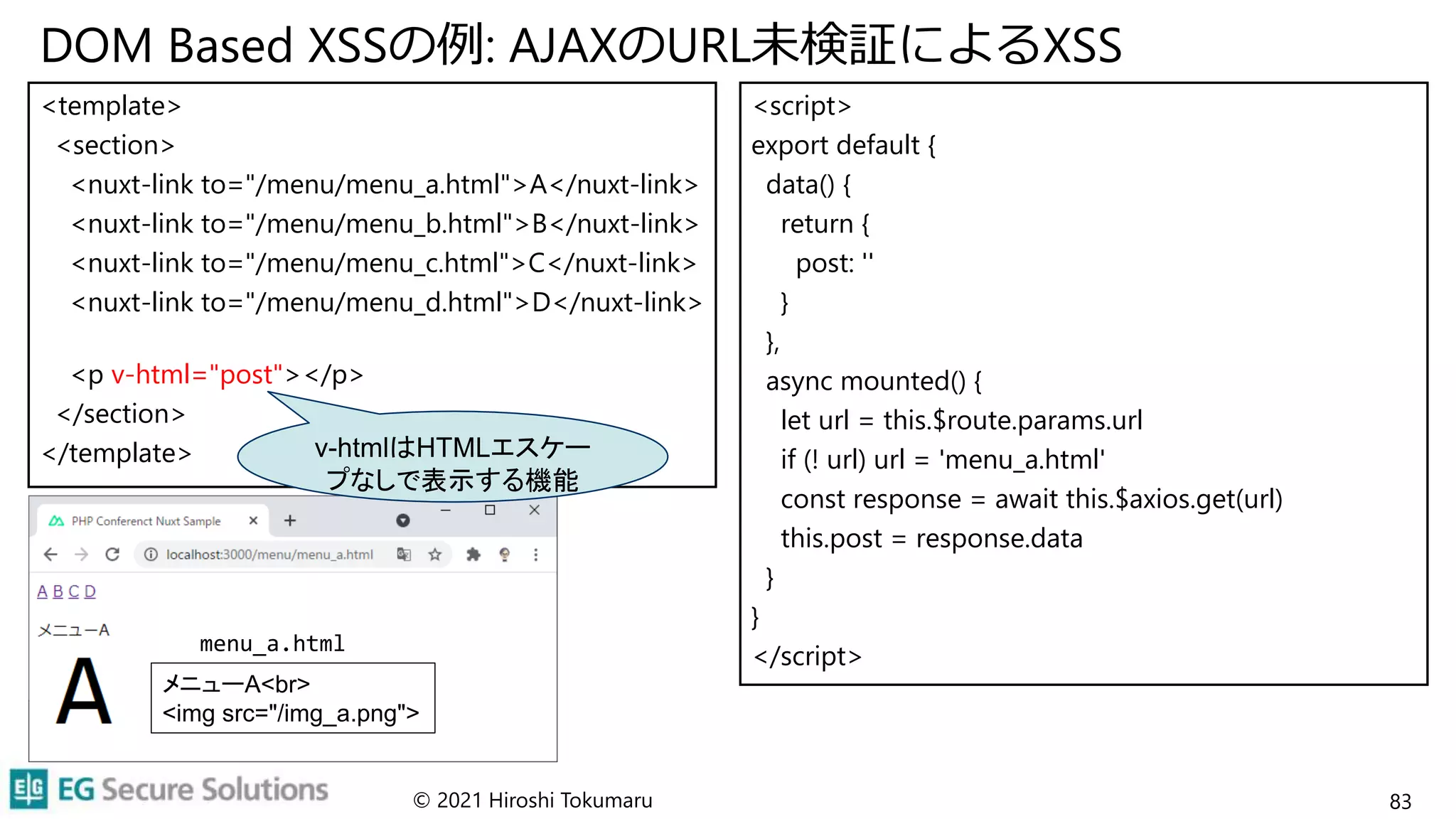 DOM Based XSSの例: AJAXのURL未検証によるXSS
<template>
<section>
<nuxt-link to="/menu/menu_a.html">A</nuxt-link>
<nuxt-link to="/menu/menu_b.html">B</nuxt-link>
<nuxt-link to="/menu/menu_c.html">C</nuxt-link>
<nuxt-link to="/menu/menu_d.html">D</nuxt-link>
<p v-html="post"></p>
</section>
</template>
<script>
export default {
data() {
return {
post: ''
}
},
async mounted() {
let url = this.$route.params.url
if (! url) url = 'menu_a.html'
const response = await this.$axios.get(url)
this.post = response.data
}
}
</script>
© 2021 Hiroshi Tokumaru 83
v-htmlはHTMLエスケー
プなしで表示する機能
メニューA<br>
<img src="/img_a.png">
menu_a.html
 