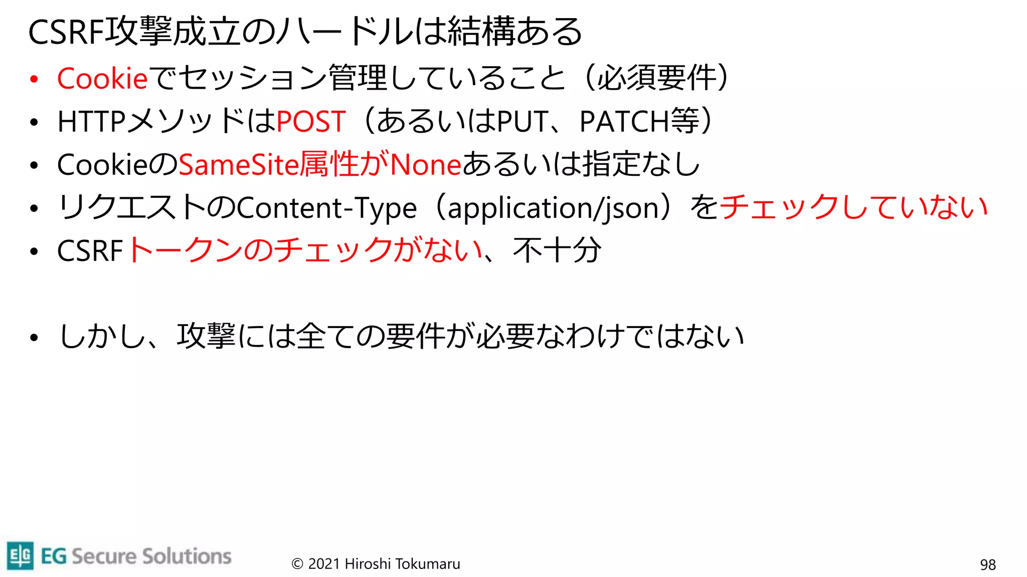 CSRF攻撃成立のハードルは結構ある
• Cookieでセッション管理していること（必須要件）
• HTTPメソッドはPOST（あるいはPUT、PATCH等）
• CookieのSameSite属性がNoneあるいは指定なし
• リクエストのContent-Type（application/json）をチェックしていない
• CSRFトークンのチェックがない、不十分
• しかし、攻撃には全ての要件が必要なわけではない
© 2021 Hiroshi Tokumaru 98
 