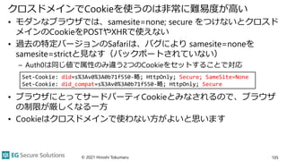 クロスドメインでCookieを使うのは非常に難易度が高い
• モダンなブラウザでは、samesite=none; secure をつけないとクロスド
メインのCookieをPOSTやXHRで使えない
• 過去の特定バージョンのSafariは、バグにより samesite=noneを
samesite=strictと見なす（バックポートされていない）
– Auth0は同じ値で属性のみ違う2つのCookieをセットすることで対応
• ブラウザにとってサードパーティCookieとみなされるので、ブラウザ
の制限が厳しくなる一方
• Cookieはクロスドメインで使わない方がよいと思います
© 2021 Hiroshi Tokumaru 105
Set-Cookie: did=s%3Av0%3A0b71f550-略; HttpOnly; Secure; SameSite=None
Set-Cookie: did_compat=s%3Av0%3A0b71f550-略; HttpOnly; Secure
 