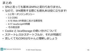 まとめ
• SPAと言っても基本はMPAと変わりありません
• なので、SPA開発する際にも徳丸本は役に立ちます!
– 3.2 同一オリジンポリシー
– 3.3 CORS
– 4.16 Web API実装における脆弱性
– 4.17 JavaScriptの問題
– その他全部
• Cookie と localStorage の使い分けについて
• ステートレスかステートフルか、それが問題だ
• 苦しくてもCORSはちゃんと理解しましょう
© 2021 Hiroshi Tokumaru 106
 