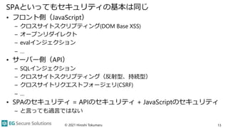 SPAといってもセキュリティの基本は同じ
• フロント側（JavaScript）
– クロスサイトスクリプティング(DOM Base XSS)
– オープンリダイレクト
– evalインジェクション
– …
• サーバー側（API）
– SQLインジェクション
– クロスサイトスクリプティング（反射型、持続型）
– クロスサイトリクエストフォージェリ(CSRF)
– …
• SPAのセキュリティ = APIのセキュリティ + JavaScriptのセキュリティ
– と言っても過言ではない
© 2021 Hiroshi Tokumaru 13
 