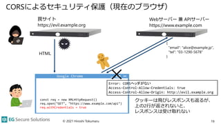 CORSによるセキュリティ保護（現在のブラウザ）
© 2021 Hiroshi Tokumaru 19
Webサーバー 兼 APIサーバー
https://www.example.com
HTML
クッキーは飛びレスポンスも返るが、
上の2行が返されないと、
レスポンスは受け取れない
罠サイト
https://evil.example.org
const req = new XMLHttpRequest()
req.open("GET", "https://www.example.com/api")
req.withCredentials = true
Error: CORSヘッダがない
Access-Control-Allow-Credentials: true
Access-Control-Allow-Origin: http://evil.example.org
{
"email": "alice@example.jp",
"tel": "03-1290-5678"
}
Google Chrome
 