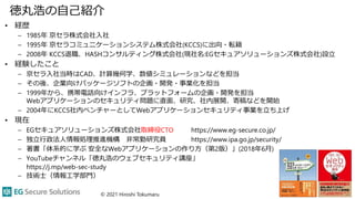 徳丸浩の自己紹介
• 経歴
– 1985年 京セラ株式会社入社
– 1995年 京セラコミュニケーションシステム株式会社(KCCS)に出向・転籍
– 2008年 KCCS退職、HASHコンサルティング株式会社(現社名:EGセキュアソリューションズ株式会社)設立
• 経験したこと
– 京セラ入社当時はCAD、計算幾何学、数値シミュレーションなどを担当
– その後、企業向けパッケージソフトの企画・開発・事業化を担当
– 1999年から、携帯電話向けインフラ、プラットフォームの企画・開発を担当
Webアプリケーションのセキュリティ問題に直面、研究、社内展開、寄稿などを開始
– 2004年にKCCS社内ベンチャーとしてWebアプリケーションセキュリティ事業を立ち上げ
• 現在
– EGセキュアソリューションズ株式会社取締役CTO https://www.eg-secure.co.jp/
– 独立行政法人情報処理推進機構 非常勤研究員 https://www.ipa.go.jp/security/
– 著書「体系的に学ぶ 安全なWebアプリケーションの作り方（第2版）」(2018年6月)
– YouTubeチャンネル「徳丸浩のウェブセキュリティ講座」
https://j.mp/web-sec-study
– 技術士（情報工学部門）
© 2021 Hiroshi Tokumaru 2
 