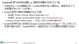 Cookieを伴うXHRは厳しい条件が課せられている
• CORSのルールは複雑だが、Cookieを使わない場合は、設定が甘くて
も実害がないケースが多い
• Cookieを伴う場合は間違えると大変!
– 【必須】Access-Control-Allow-Credentials: true
– 【必須】 Access-Control-Allow-Origin: http://www.example.org
– Access-Control-Allow-Origin: * ではレスポンスを受け取れない
• Cookieを伴わないXHRは Access-Control-Allow-Origin: * でレスポンス
を受け取れるが、Cookieがない=認証がない ので通常大問題ではない
© 2021 Hiroshi Tokumaru 20
 
