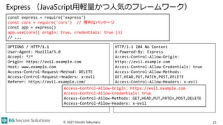 Express （JavaScript用軽量かつ人気のフレームワーク）
© 2021 Hiroshi Tokumaru 23
const express = require('express')
const cors = require('cors') // 便利なパッケージ
const app = express()
app.use(cors({ origin: true, credentials: true }))
// ...
OPTIONS / HTTP/1.1
User-Agent: Mozilla/5.0
Accept: */*
Origin: https://evil.example.com
Host: www.example.com
Access-Control-Request-Method: DELETE
Access-Control-Request-Headers: x-evil
Referer: https://evil.example.com/
HTTP/1.1 204 No Content
X-Powered-By: Express
Access-Control-Allow-Origin:
https://evil.example.com
Access-Control-Allow-Credentials: true
Access-Control-Allow-Methods:
GET,HEAD,PUT,PATCH,POST,DELETE
Access-Control-Allow-Headers: x-evil
Content-Length: 0
Date: Wed, 29 Sep 2021 07:55:24 GMT
Connection: keep-alive
Keep-Alive: timeout=5
Access-Control-Allow-Origin: https://evil.example.com
Access-Control-Allow-Credentials: true
Access-Control-Allow-Methods: GET,HEAD,PUT,PATCH,POST,DELETE
Access-Control-Allow-Headers: x-evil
 