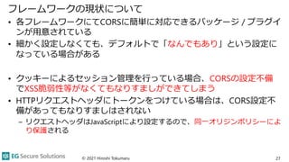 フレームワークの現状について
• 各フレームワークにてCORSに簡単に対応できるパッケージ / プラグイ
ンが用意されている
• 細かく設定しなくても、デフォルトで「なんでもあり」という設定に
なっている場合がある
• クッキーによるセッション管理を行っている場合、CORSの設定不備
でXSS脆弱性等がなくてもなりすましができてしまう
• HTTPリクエストヘッダにトークンをつけている場合は、CORS設定不
備があってもなりすましはされない
– リクエストヘッダはJavaScriptにより設定するので、同一オリジンポリシーによ
り保護される
© 2021 Hiroshi Tokumaru 27
 