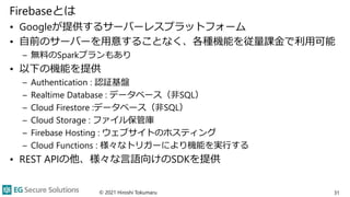 Firebaseとは
• Googleが提供するサーバーレスプラットフォーム
• 自前のサーバーを用意することなく、各種機能を従量課金で利用可能
– 無料のSparkプランもあり
• 以下の機能を提供
– Authentication : 認証基盤
– Realtime Database : データベース（非SQL）
– Cloud Firestore :データベース（非SQL）
– Cloud Storage : ファイル保管庫
– Firebase Hosting : ウェブサイトのホスティング
– Cloud Functions : 様々なトリガーにより機能を実行する
• REST APIの他、様々な言語向けのSDKを提供
© 2021 Hiroshi Tokumaru 31
 