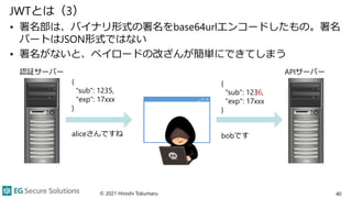 {
"sub": 1235,
"exp": 17xxx
}
aliceさんですね
{
"sub": 1236,
"exp": 17xxx
}
bobです
JWTとは（3）
• 署名部は、バイナリ形式の署名をbase64urlエンコードしたもの。署名
パートはJSON形式ではない
• 署名がないと、ペイロードの改ざんが簡単にできてしまう
© 2021 Hiroshi Tokumaru 40
認証サーバー APIサーバー
 