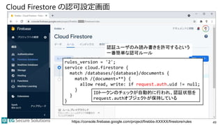 Cloud Firestore の認可設定画面
49
https://console.firebase.google.com/project/firebbs-XXXXX/firestore/rules
rules_version = '2';
service cloud.firestore {
match /databases/{database}/documents {
match /{document=**} {
allow read, write: if request.auth.uid != null;
}
}
}
認証ユーザのみ読み書きを許可するという
一番簡単な認可ルール
IDトークンのチェックが自動的に行われ、認証状態を
request.authオブジェクトが保持している
 