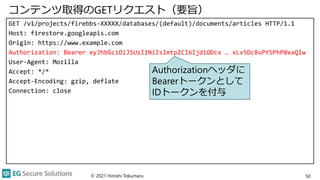 コンテンツ取得のGETリクエスト（要旨）
GET /v1/projects/firebbs-XXXXX/databases/(default)/documents/articles HTTP/1.1
Host: firestore.googleapis.com
Origin: https://www.example.com
Authorization: Bearer eyJhbGciOiJSUzI1NiIsImtpZCI6IjdiODcx … xLv5Dc8uPYSPhP0xxQ1w
User-Agent: Mozilla
Accept: */*
Accept-Encoding: gzip, deflate
Connection: close
© 2021 Hiroshi Tokumaru 50
Authorizationヘッダに
Bearerトークンとして
IDトークンを付与
 