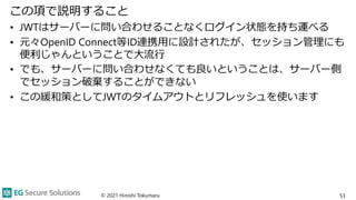 この項で説明すること
• JWTはサーバーに問い合わせることなくログイン状態を持ち運べる
• 元々OpenID Connect等ID連携用に設計されたが、セッション管理にも
便利じゃんということで大流行
• でも、サーバーに問い合わせなくても良いということは、サーバー側
でセッション破棄することができない
• この緩和策としてJWTのタイムアウトとリフレッシュを使います
© 2021 Hiroshi Tokumaru 53
 