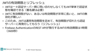 JWTの有効期限とリフレッシュ
• JWTは一々認証サーバー側に問い合わせしなくてもJWT単体で認証状
態を確認できる（署名鍵は必要）
• JWTに有効期限がない、あるいは有効期限が非常に長いと、JWTの無
効化が難しい
• このため、JWTは通常有効期限を定めて、有効期限が切れたら認証
サーバーに再発行してもらう（リフレッシュ）
• Firebase AuthenticationのREST APIが発行するJWTの有効期限は1時間
（3600秒）
© 2021 Hiroshi Tokumaru 54
 
